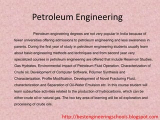 Petroleum Engineering
Petroleum engineering degrees are not very popular in India because of
fewer universities offering admissions to petroleum engineering and less awareness in
parents. During the first year of study in petroleum engineering students usually learn
about basic engineering methods and techniques and from second year very
specialized courses in petroleum engineering are offered that include Reservoir Studies,
Gas Hydrates, Environmental Impact of Petroleum Fluid Operation, Characterization of
Crude oil, Development of Computer Software, Polymer Synthesis and
Characterization, Profile Modification, Development of Novel Fracturing Fluid,
characterization and Separation of Oil-Water Emulsion etc. In this course student will
learn subsurface activities related to the production of hydrocarbons, which can be

either crude oil or natural gas. The two key area of learning will be oil exploration and
processing of crude oils.

http://bestengineeringschools.blogspot.com

 
