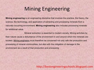 Mining Engineering
Mining engineering is an engineering discipline that involves the practice, the theory, the
science, the technology, and application of extracting and processing minerals from a
naturally occurring environment. Mining engineering also includes processing minerals
for additional value.
Mineral extraction is essential to modern society. Mining activities by
their nature cause a disturbance of the environment in and around which the minerals are

located. Mining engineers must therefore be concerned not only with the production and
processing of mineral commodities, but also with the mitigation of damage to the
environment as a result of that production and processing.

http://bestengineeringschools.blogspot.com

 