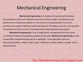 Mechanical Engineering
Mechanical engineering is a discipline of engineering that applies
the principles of physics and materials science for analysis, design, manufacturing, and
maintenance of mechanical systems. It is the branch of engineering that involves the
production and usage of heat and mechanical power for the design, production, and operation
of machines and tools. It is one of the oldest and broadest engineering disciplines.
Mechanical engineering is one of oldest branch of engineering and this course

is available in almost all engineering colleges across India. Mechanical engineering is really
a broad field of engineering because of its application. It has application right from
manufacturing plants, vehicles, ships, robots, heating and cooling systems, aircrafts, even in
medical devices.

http://bestengineeringschools.blogspot.com

 