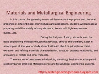 In this course of engineering students will learn about the physical and chemical
properties of different metal, their mixtures and applications. Students will learn about
preparing metal that satisfy industry demands, like aircraft, high temperature
ovens, ..etc.
During the first year of study, students learn the
basic engineering methods thought mathematics, physics and chemistry. Later in
second year till final year of study student will learn about he principles of metal
extraction and refining, materials characterization, structure- property relationship, and
processing of metals and other materials.

There are lots of companies in India doing metallurgy business for example all
steal companies offer jobs Material science and Metallurgical Engineering students.

http://bestengineeringschools.blogspot.com

 