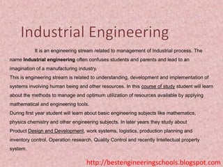 It is an engineering stream related to management of Industrial process. The

name Industrial engineering often confuses students and parents and lead to an
imagination of a manufacturing industry.
This is engineering stream is related to understanding, development and implementation of
systems involving human being and other resources. In this course of study student will learn

about the methods to manage and optimum utilization of resources available by applying
mathematical and engineering tools.
During first year student will learn about basic engineering subjects like mathematics,
physics chemistry and other engineering subjects. In later years they study about
Product Design and Development, work systems, logistics, production planning and
inventory control, Operation research, Quality Control and recently Intellectual property
system.

http://bestengineeringschools.blogspot.com

 