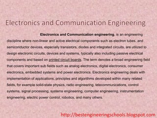 Electronics and Communication engineering, is an engineering

discipline where non-linear and active electrical components such as electron tubes, and
semiconductor devices, especially transistors, diodes and integrated circuits, are utilized to
design electronic circuits, devices and systems, typically also including passive electrical
components and based on printed circuit boards. The term denotes a broad engineering field
that covers important sub fields such as analog electronics, digital electronics, consumer
electronics, embedded systems and power electronics. Electronics engineering deals with
implementation of applications, principles and algorithms developed within many related
fields, for example solid-state physics, radio engineering, telecommunications, control
systems, signal processing, systems engineering, computer engineering, instrumentation
engineering, electric power control, robotics, and many others.

http://bestengineeringschools.blogspot.com

 
