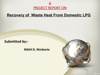 Nikhil D. Nimbarte
Recovery of Waste Heat From Domestic LPG
A
PROJECT REPORT ON
Submitted by:-
 