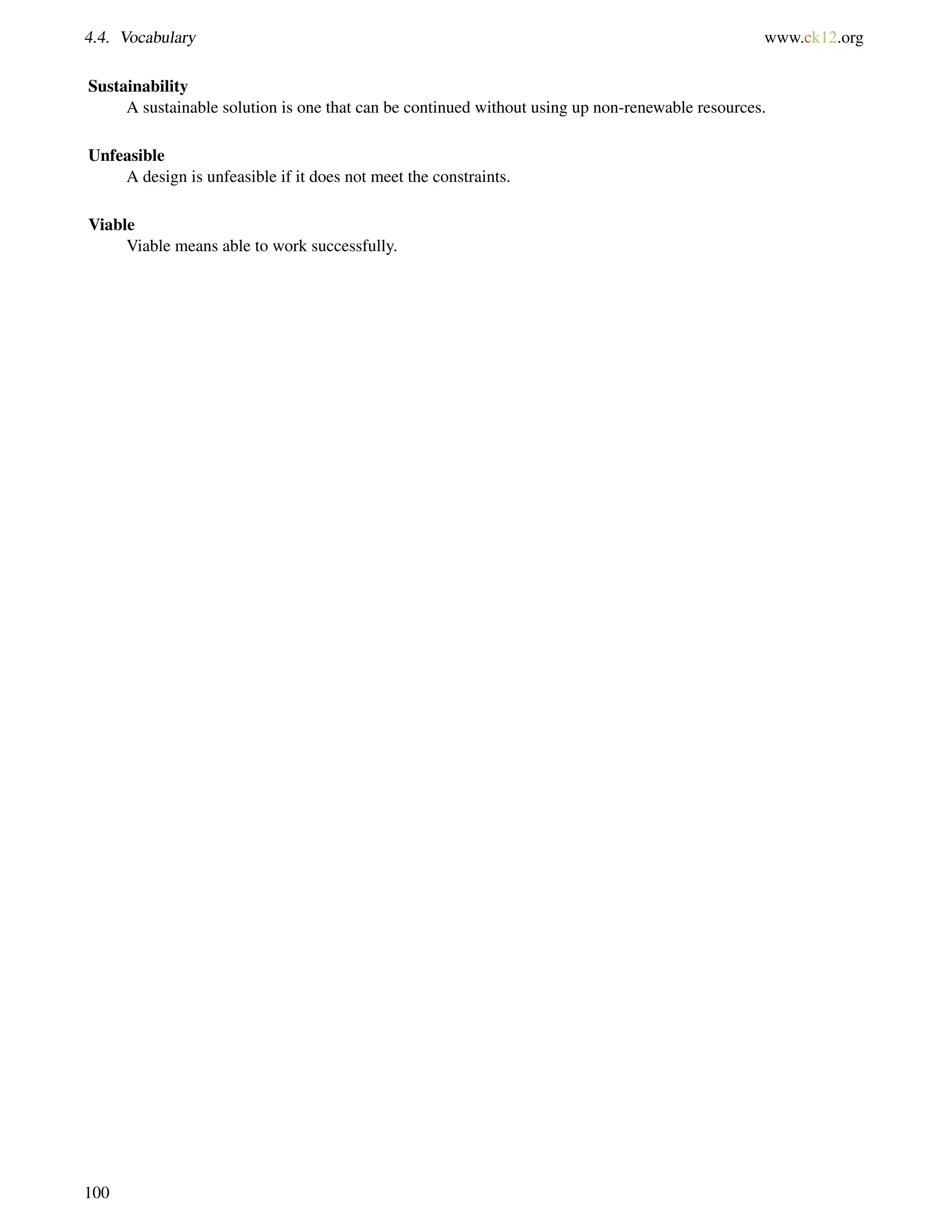 4.4. Vocabulary www.ck12.org
Sustainability
A sustainable solution is one that can be continued without using up non-renewable resources.
Unfeasible
A design is unfeasible if it does not meet the constraints.
Viable
Viable means able to work successfully.
100
 