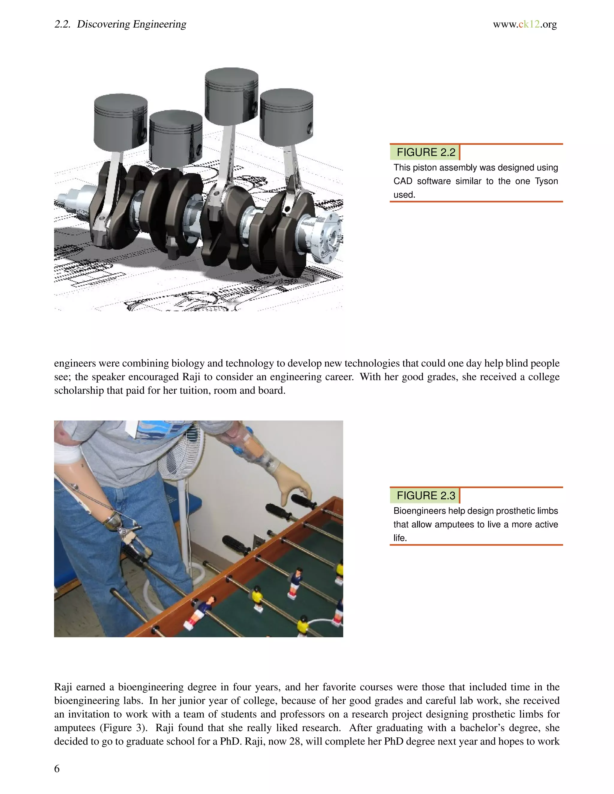 2.2. Discovering Engineering www.ck12.org
FIGURE 2.2
This piston assembly was designed using
CAD software similar to the one Tyson
used.
engineers were combining biology and technology to develop new technologies that could one day help blind people
see; the speaker encouraged Raji to consider an engineering career. With her good grades, she received a college
scholarship that paid for her tuition, room and board.
FIGURE 2.3
Bioengineers help design prosthetic limbs
that allow amputees to live a more active
life.
Raji earned a bioengineering degree in four years, and her favorite courses were those that included time in the
bioengineering labs. In her junior year of college, because of her good grades and careful lab work, she received
an invitation to work with a team of students and professors on a research project designing prosthetic limbs for
amputees (Figure 3). Raji found that she really liked research. After graduating with a bachelor’s degree, she
decided to go to graduate school for a PhD. Raji, now 28, will complete her PhD degree next year and hopes to work
6
 