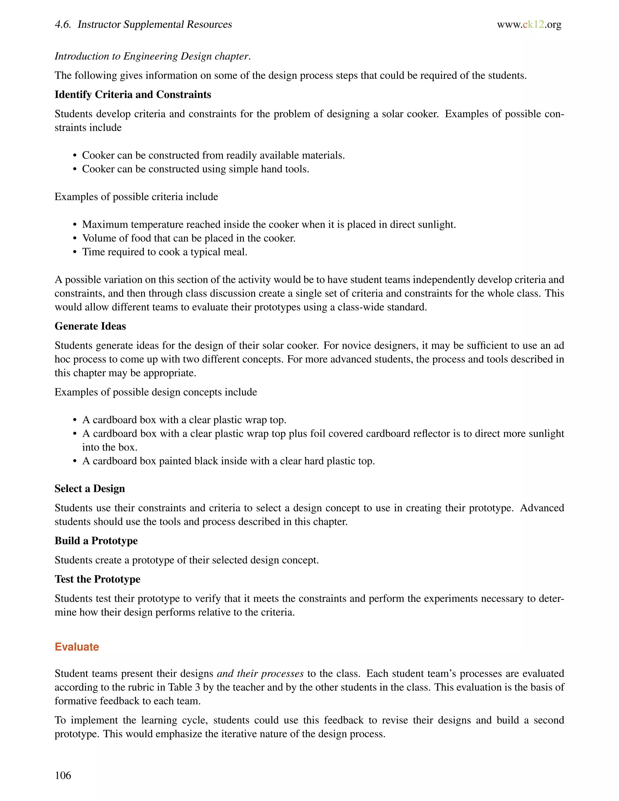 4.6. Instructor Supplemental Resources www.ck12.org
Introduction to Engineering Design chapter.
The following gives information on some of the design process steps that could be required of the students.
Identify Criteria and Constraints
Students develop criteria and constraints for the problem of designing a solar cooker. Examples of possible con-
straints include
• Cooker can be constructed from readily available materials.
• Cooker can be constructed using simple hand tools.
Examples of possible criteria include
• Maximum temperature reached inside the cooker when it is placed in direct sunlight.
• Volume of food that can be placed in the cooker.
• Time required to cook a typical meal.
A possible variation on this section of the activity would be to have student teams independently develop criteria and
constraints, and then through class discussion create a single set of criteria and constraints for the whole class. This
would allow different teams to evaluate their prototypes using a class-wide standard.
Generate Ideas
Students generate ideas for the design of their solar cooker. For novice designers, it may be sufﬁcient to use an ad
hoc process to come up with two different concepts. For more advanced students, the process and tools described in
this chapter may be appropriate.
Examples of possible design concepts include
• A cardboard box with a clear plastic wrap top.
• A cardboard box with a clear plastic wrap top plus foil covered cardboard reﬂector is to direct more sunlight
into the box.
• A cardboard box painted black inside with a clear hard plastic top.
Select a Design
Students use their constraints and criteria to select a design concept to use in creating their prototype. Advanced
students should use the tools and process described in this chapter.
Build a Prototype
Students create a prototype of their selected design concept.
Test the Prototype
Students test their prototype to verify that it meets the constraints and perform the experiments necessary to deter-
mine how their design performs relative to the criteria.
Evaluate
Student teams present their designs and their processes to the class. Each student team’s processes are evaluated
according to the rubric in Table 3 by the teacher and by the other students in the class. This evaluation is the basis of
formative feedback to each team.
To implement the learning cycle, students could use this feedback to revise their designs and build a second
prototype. This would emphasize the iterative nature of the design process.
106
 