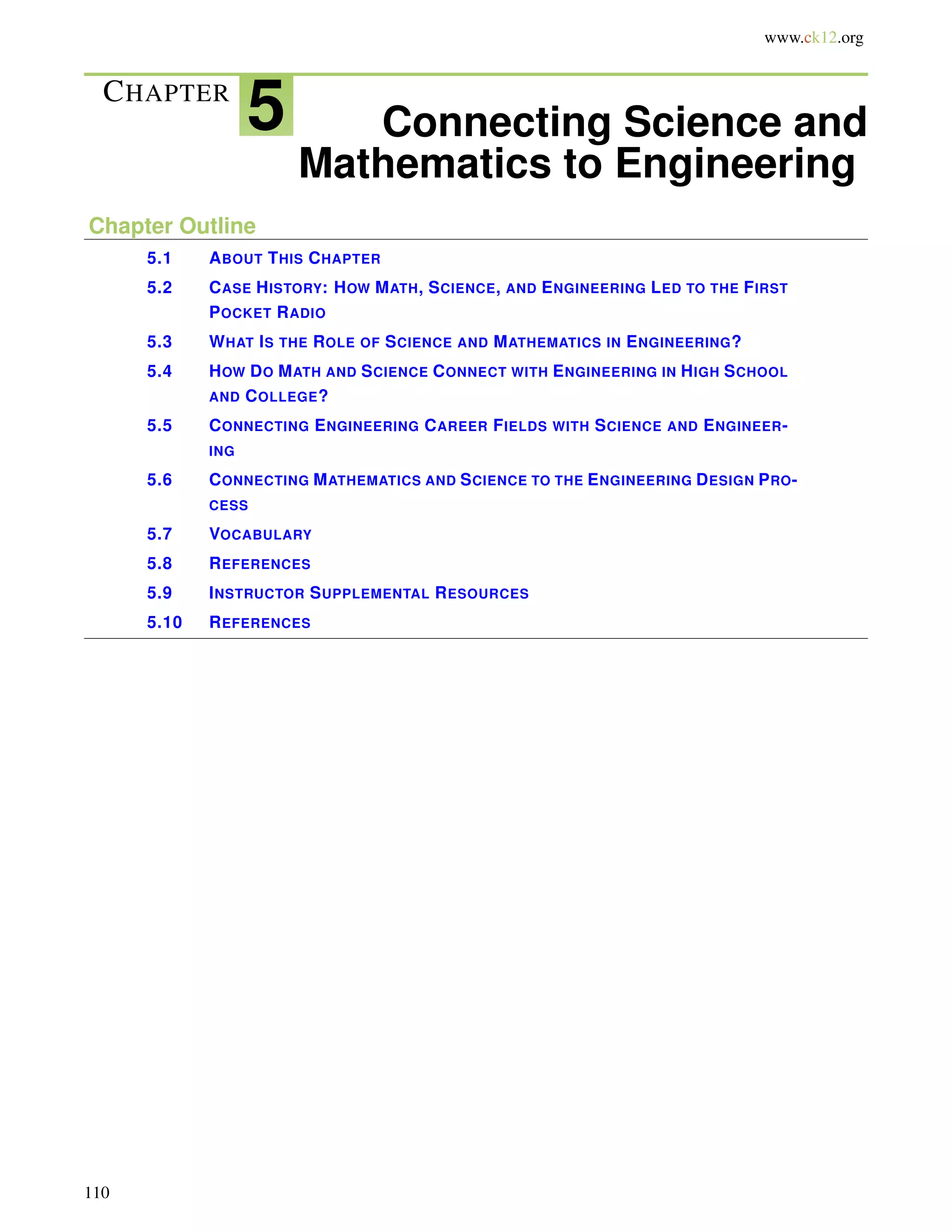 www.ck12.org
CHAPTER
5 Connecting Science and
Mathematics to Engineering
Chapter Outline
5.1 ABOUT THIS CHAPTER
5.2 CASE HISTORY: HOW MATH, SCIENCE, AND ENGINEERING LED TO THE FIRST
POCKET RADIO
5.3 WHAT IS THE ROLE OF SCIENCE AND MATHEMATICS IN ENGINEERING?
5.4 HOW DO MATH AND SCIENCE CONNECT WITH ENGINEERING IN HIGH SCHOOL
AND COLLEGE?
5.5 CONNECTING ENGINEERING CAREER FIELDS WITH SCIENCE AND ENGINEER-
ING
5.6 CONNECTING MATHEMATICS AND SCIENCE TO THE ENGINEERING DESIGN PRO-
CESS
5.7 VOCABULARY
5.8 REFERENCES
5.9 INSTRUCTOR SUPPLEMENTAL RESOURCES
5.10 REFERENCES
110
 