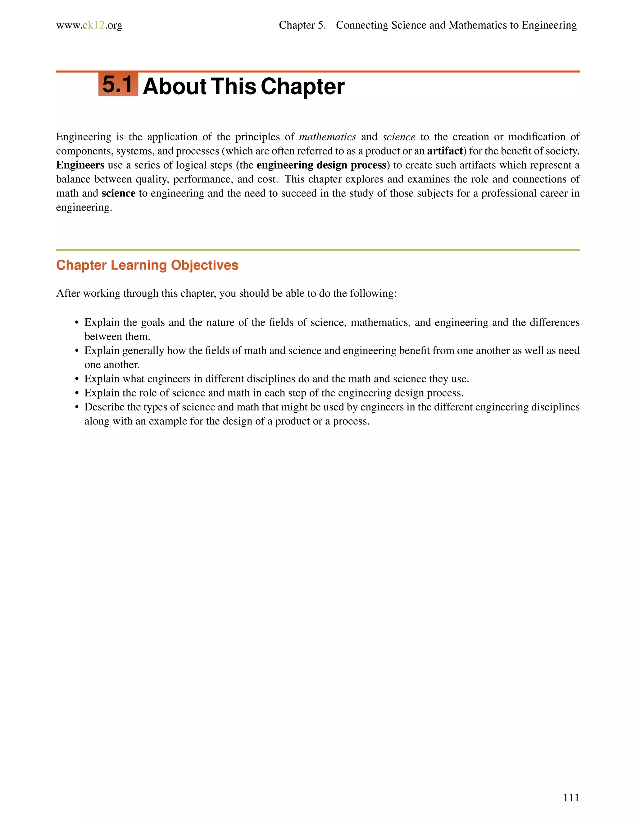 www.ck12.org Chapter 5. Connecting Science and Mathematics to Engineering
5.1 About This Chapter
Engineering is the application of the principles of mathematics and science to the creation or modiﬁcation of
components, systems, and processes (which are often referred to as a product or an artifact) for the beneﬁt of society.
Engineers use a series of logical steps (the engineering design process) to create such artifacts which represent a
balance between quality, performance, and cost. This chapter explores and examines the role and connections of
math and science to engineering and the need to succeed in the study of those subjects for a professional career in
engineering.
Chapter Learning Objectives
After working through this chapter, you should be able to do the following:
• Explain the goals and the nature of the ﬁelds of science, mathematics, and engineering and the differences
between them.
• Explain generally how the ﬁelds of math and science and engineering beneﬁt from one another as well as need
one another.
• Explain what engineers in different disciplines do and the math and science they use.
• Explain the role of science and math in each step of the engineering design process.
• Describe the types of science and math that might be used by engineers in the different engineering disciplines
along with an example for the design of a product or a process.
111
 