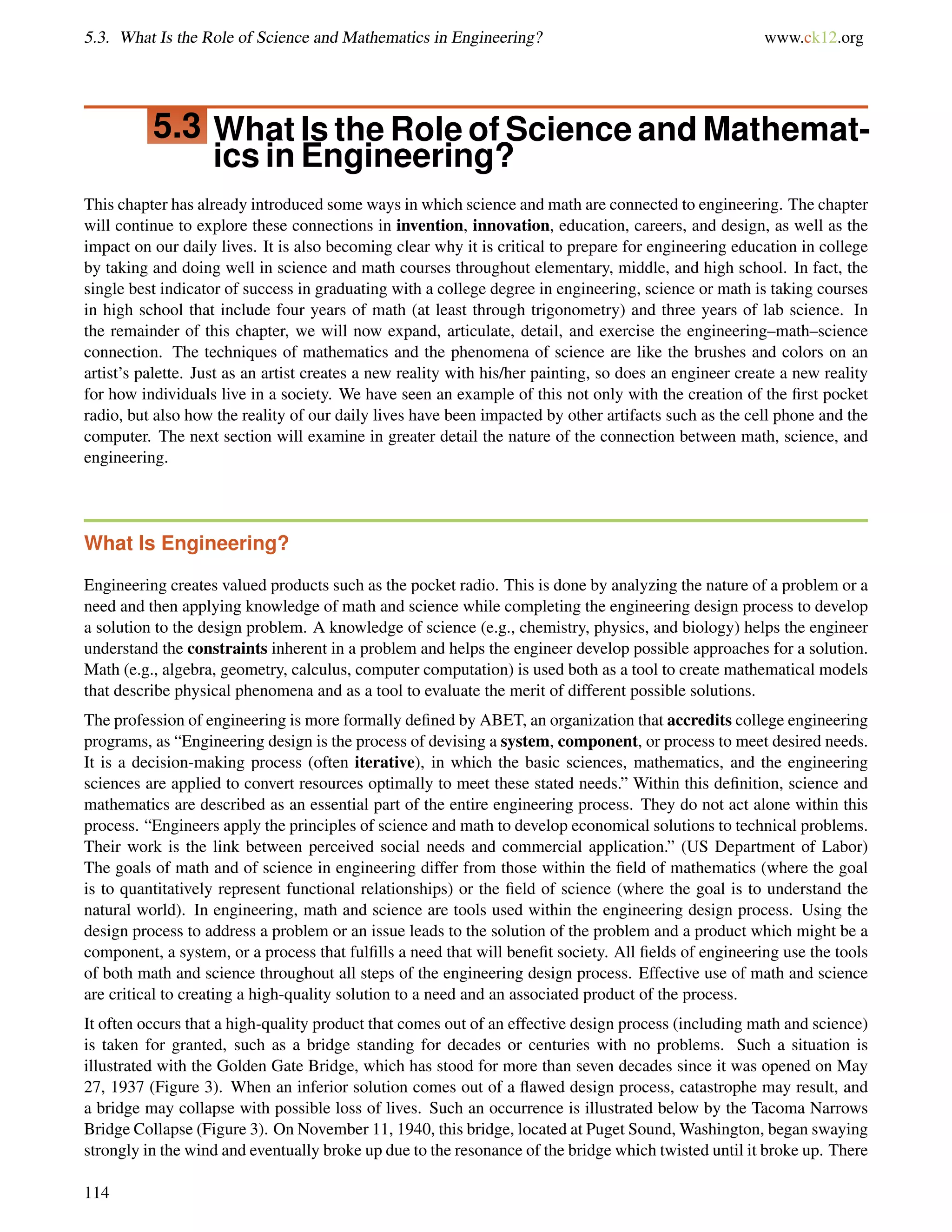 5.3. What Is the Role of Science and Mathematics in Engineering? www.ck12.org
5.3 What Is the Role of Science and Mathemat-
ics in Engineering?
This chapter has already introduced some ways in which science and math are connected to engineering. The chapter
will continue to explore these connections in invention, innovation, education, careers, and design, as well as the
impact on our daily lives. It is also becoming clear why it is critical to prepare for engineering education in college
by taking and doing well in science and math courses throughout elementary, middle, and high school. In fact, the
single best indicator of success in graduating with a college degree in engineering, science or math is taking courses
in high school that include four years of math (at least through trigonometry) and three years of lab science. In
the remainder of this chapter, we will now expand, articulate, detail, and exercise the engineering–math–science
connection. The techniques of mathematics and the phenomena of science are like the brushes and colors on an
artist’s palette. Just as an artist creates a new reality with his/her painting, so does an engineer create a new reality
for how individuals live in a society. We have seen an example of this not only with the creation of the ﬁrst pocket
radio, but also how the reality of our daily lives have been impacted by other artifacts such as the cell phone and the
computer. The next section will examine in greater detail the nature of the connection between math, science, and
engineering.
What Is Engineering?
Engineering creates valued products such as the pocket radio. This is done by analyzing the nature of a problem or a
need and then applying knowledge of math and science while completing the engineering design process to develop
a solution to the design problem. A knowledge of science (e.g., chemistry, physics, and biology) helps the engineer
understand the constraints inherent in a problem and helps the engineer develop possible approaches for a solution.
Math (e.g., algebra, geometry, calculus, computer computation) is used both as a tool to create mathematical models
that describe physical phenomena and as a tool to evaluate the merit of different possible solutions.
The profession of engineering is more formally deﬁned by ABET, an organization that accredits college engineering
programs, as “Engineering design is the process of devising a system, component, or process to meet desired needs.
It is a decision-making process (often iterative), in which the basic sciences, mathematics, and the engineering
sciences are applied to convert resources optimally to meet these stated needs.” Within this deﬁnition, science and
mathematics are described as an essential part of the entire engineering process. They do not act alone within this
process. “Engineers apply the principles of science and math to develop economical solutions to technical problems.
Their work is the link between perceived social needs and commercial application.” (US Department of Labor)
The goals of math and of science in engineering differ from those within the ﬁeld of mathematics (where the goal
is to quantitatively represent functional relationships) or the ﬁeld of science (where the goal is to understand the
natural world). In engineering, math and science are tools used within the engineering design process. Using the
design process to address a problem or an issue leads to the solution of the problem and a product which might be a
component, a system, or a process that fulﬁlls a need that will beneﬁt society. All ﬁelds of engineering use the tools
of both math and science throughout all steps of the engineering design process. Effective use of math and science
are critical to creating a high-quality solution to a need and an associated product of the process.
It often occurs that a high-quality product that comes out of an effective design process (including math and science)
is taken for granted, such as a bridge standing for decades or centuries with no problems. Such a situation is
illustrated with the Golden Gate Bridge, which has stood for more than seven decades since it was opened on May
27, 1937 (Figure 3). When an inferior solution comes out of a ﬂawed design process, catastrophe may result, and
a bridge may collapse with possible loss of lives. Such an occurrence is illustrated below by the Tacoma Narrows
Bridge Collapse (Figure 3). On November 11, 1940, this bridge, located at Puget Sound, Washington, began swaying
strongly in the wind and eventually broke up due to the resonance of the bridge which twisted until it broke up. There
114
 