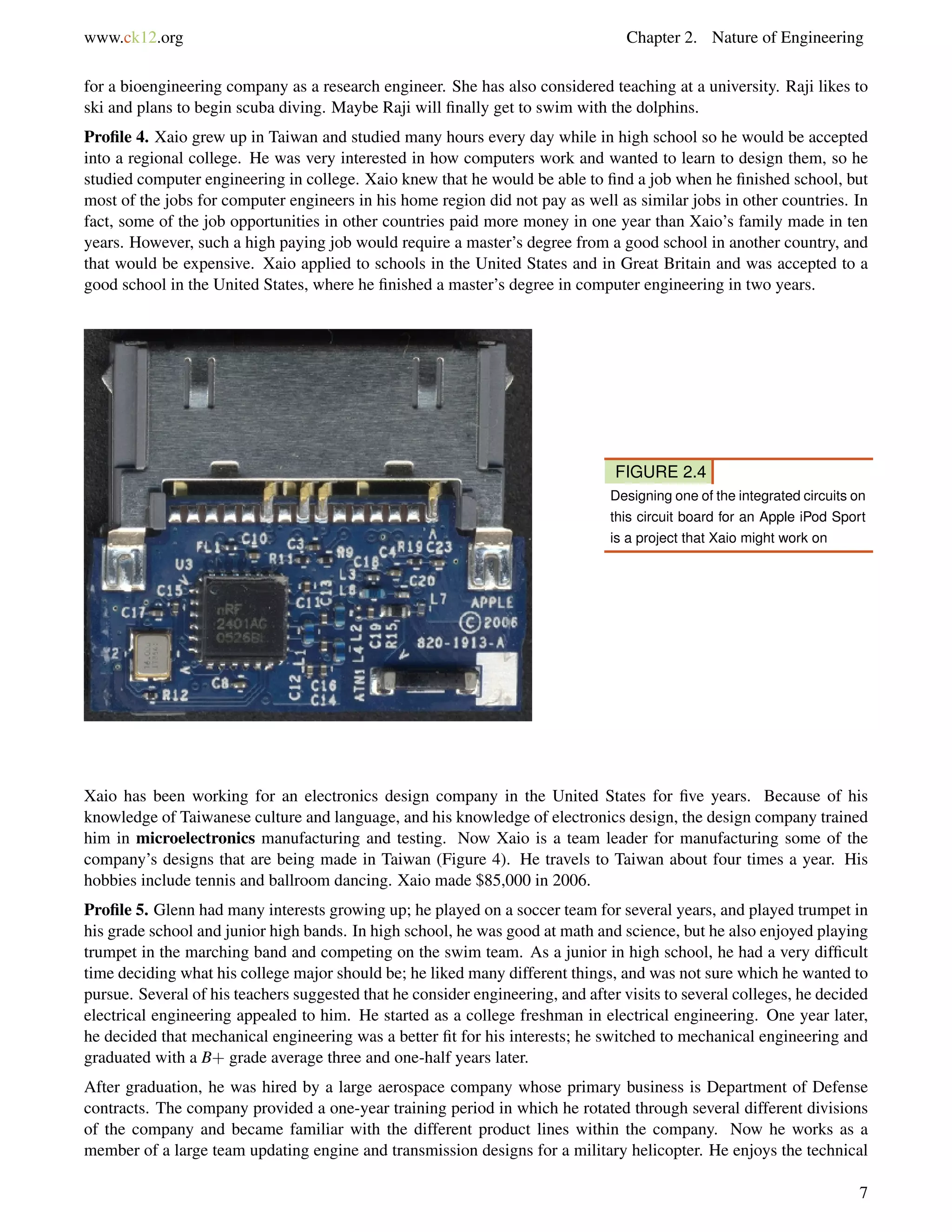 www.ck12.org Chapter 2. Nature of Engineering
for a bioengineering company as a research engineer. She has also considered teaching at a university. Raji likes to
ski and plans to begin scuba diving. Maybe Raji will ﬁnally get to swim with the dolphins.
Proﬁle 4. Xaio grew up in Taiwan and studied many hours every day while in high school so he would be accepted
into a regional college. He was very interested in how computers work and wanted to learn to design them, so he
studied computer engineering in college. Xaio knew that he would be able to ﬁnd a job when he ﬁnished school, but
most of the jobs for computer engineers in his home region did not pay as well as similar jobs in other countries. In
fact, some of the job opportunities in other countries paid more money in one year than Xaio’s family made in ten
years. However, such a high paying job would require a master’s degree from a good school in another country, and
that would be expensive. Xaio applied to schools in the United States and in Great Britain and was accepted to a
good school in the United States, where he ﬁnished a master’s degree in computer engineering in two years.
FIGURE 2.4
Designing one of the integrated circuits on
this circuit board for an Apple iPod Sport
is a project that Xaio might work on
Xaio has been working for an electronics design company in the United States for ﬁve years. Because of his
knowledge of Taiwanese culture and language, and his knowledge of electronics design, the design company trained
him in microelectronics manufacturing and testing. Now Xaio is a team leader for manufacturing some of the
company’s designs that are being made in Taiwan (Figure 4). He travels to Taiwan about four times a year. His
hobbies include tennis and ballroom dancing. Xaio made $85,000 in 2006.
Proﬁle 5. Glenn had many interests growing up; he played on a soccer team for several years, and played trumpet in
his grade school and junior high bands. In high school, he was good at math and science, but he also enjoyed playing
trumpet in the marching band and competing on the swim team. As a junior in high school, he had a very difﬁcult
time deciding what his college major should be; he liked many different things, and was not sure which he wanted to
pursue. Several of his teachers suggested that he consider engineering, and after visits to several colleges, he decided
electrical engineering appealed to him. He started as a college freshman in electrical engineering. One year later,
he decided that mechanical engineering was a better ﬁt for his interests; he switched to mechanical engineering and
graduated with a B+ grade average three and one-half years later.
After graduation, he was hired by a large aerospace company whose primary business is Department of Defense
contracts. The company provided a one-year training period in which he rotated through several different divisions
of the company and became familiar with the different product lines within the company. Now he works as a
member of a large team updating engine and transmission designs for a military helicopter. He enjoys the technical
7
 