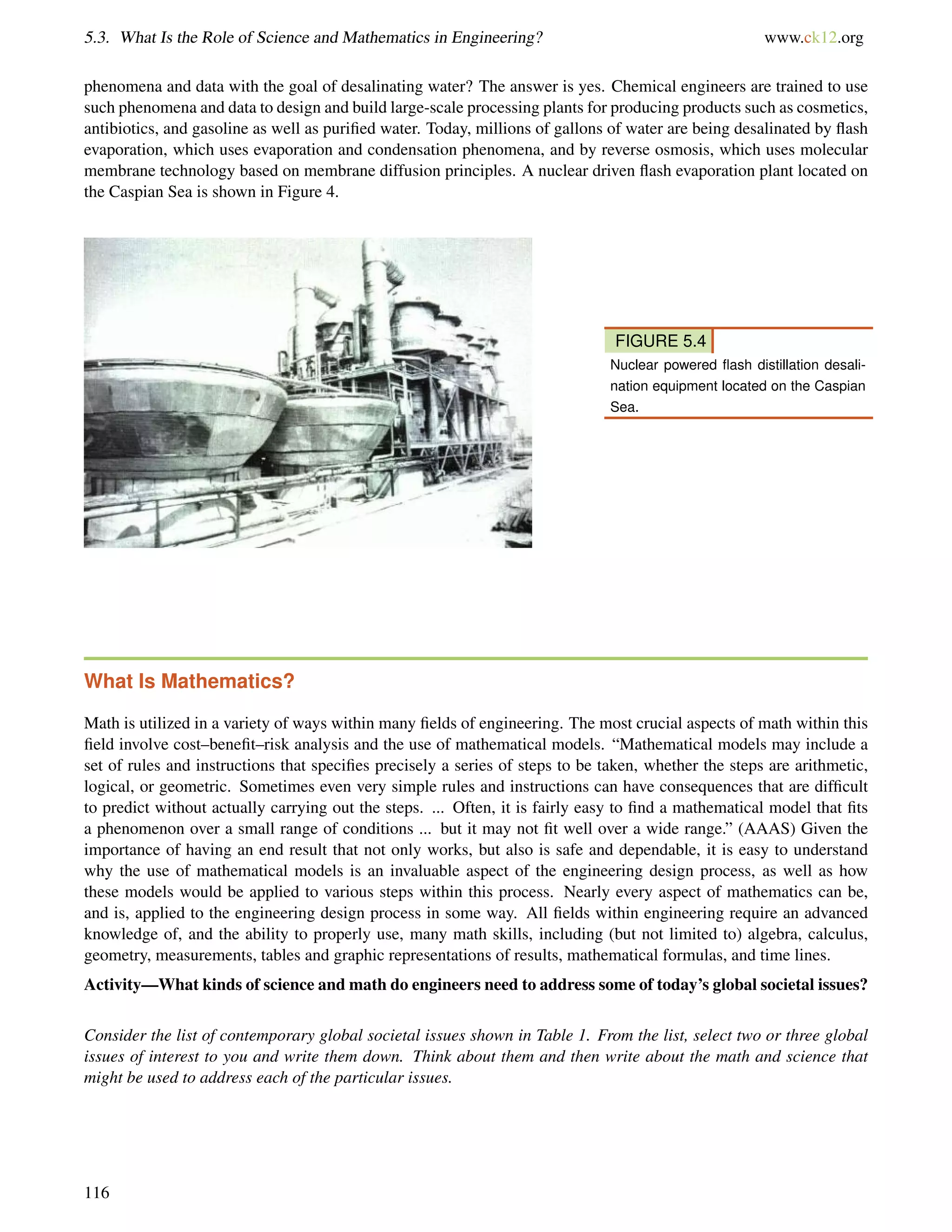 5.3. What Is the Role of Science and Mathematics in Engineering? www.ck12.org
phenomena and data with the goal of desalinating water? The answer is yes. Chemical engineers are trained to use
such phenomena and data to design and build large-scale processing plants for producing products such as cosmetics,
antibiotics, and gasoline as well as puriﬁed water. Today, millions of gallons of water are being desalinated by ﬂash
evaporation, which uses evaporation and condensation phenomena, and by reverse osmosis, which uses molecular
membrane technology based on membrane diffusion principles. A nuclear driven ﬂash evaporation plant located on
the Caspian Sea is shown in Figure 4.
FIGURE 5.4
Nuclear powered ﬂash distillation desali-
nation equipment located on the Caspian
Sea.
What Is Mathematics?
Math is utilized in a variety of ways within many ﬁelds of engineering. The most crucial aspects of math within this
ﬁeld involve cost–beneﬁt–risk analysis and the use of mathematical models. “Mathematical models may include a
set of rules and instructions that speciﬁes precisely a series of steps to be taken, whether the steps are arithmetic,
logical, or geometric. Sometimes even very simple rules and instructions can have consequences that are difﬁcult
to predict without actually carrying out the steps. ... Often, it is fairly easy to ﬁnd a mathematical model that ﬁts
a phenomenon over a small range of conditions ... but it may not ﬁt well over a wide range.” (AAAS) Given the
importance of having an end result that not only works, but also is safe and dependable, it is easy to understand
why the use of mathematical models is an invaluable aspect of the engineering design process, as well as how
these models would be applied to various steps within this process. Nearly every aspect of mathematics can be,
and is, applied to the engineering design process in some way. All ﬁelds within engineering require an advanced
knowledge of, and the ability to properly use, many math skills, including (but not limited to) algebra, calculus,
geometry, measurements, tables and graphic representations of results, mathematical formulas, and time lines.
Activity—What kinds of science and math do engineers need to address some of today’s global societal issues?
Consider the list of contemporary global societal issues shown in Table 1. From the list, select two or three global
issues of interest to you and write them down. Think about them and then write about the math and science that
might be used to address each of the particular issues.
116
 