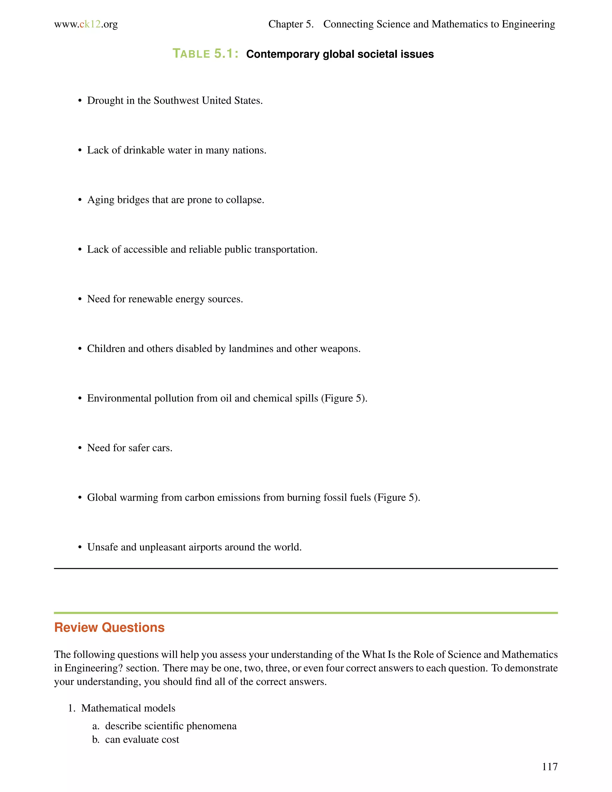 www.ck12.org Chapter 5. Connecting Science and Mathematics to Engineering
TABLE 5.1: Contemporary global societal issues
• Drought in the Southwest United States.
• Lack of drinkable water in many nations.
• Aging bridges that are prone to collapse.
• Lack of accessible and reliable public transportation.
• Need for renewable energy sources.
• Children and others disabled by landmines and other weapons.
• Environmental pollution from oil and chemical spills (Figure 5).
• Need for safer cars.
• Global warming from carbon emissions from burning fossil fuels (Figure 5).
• Unsafe and unpleasant airports around the world.
Review Questions
The following questions will help you assess your understanding of the What Is the Role of Science and Mathematics
in Engineering? section. There may be one, two, three, or even four correct answers to each question. To demonstrate
your understanding, you should ﬁnd all of the correct answers.
1. Mathematical models
a. describe scientiﬁc phenomena
b. can evaluate cost
117
 