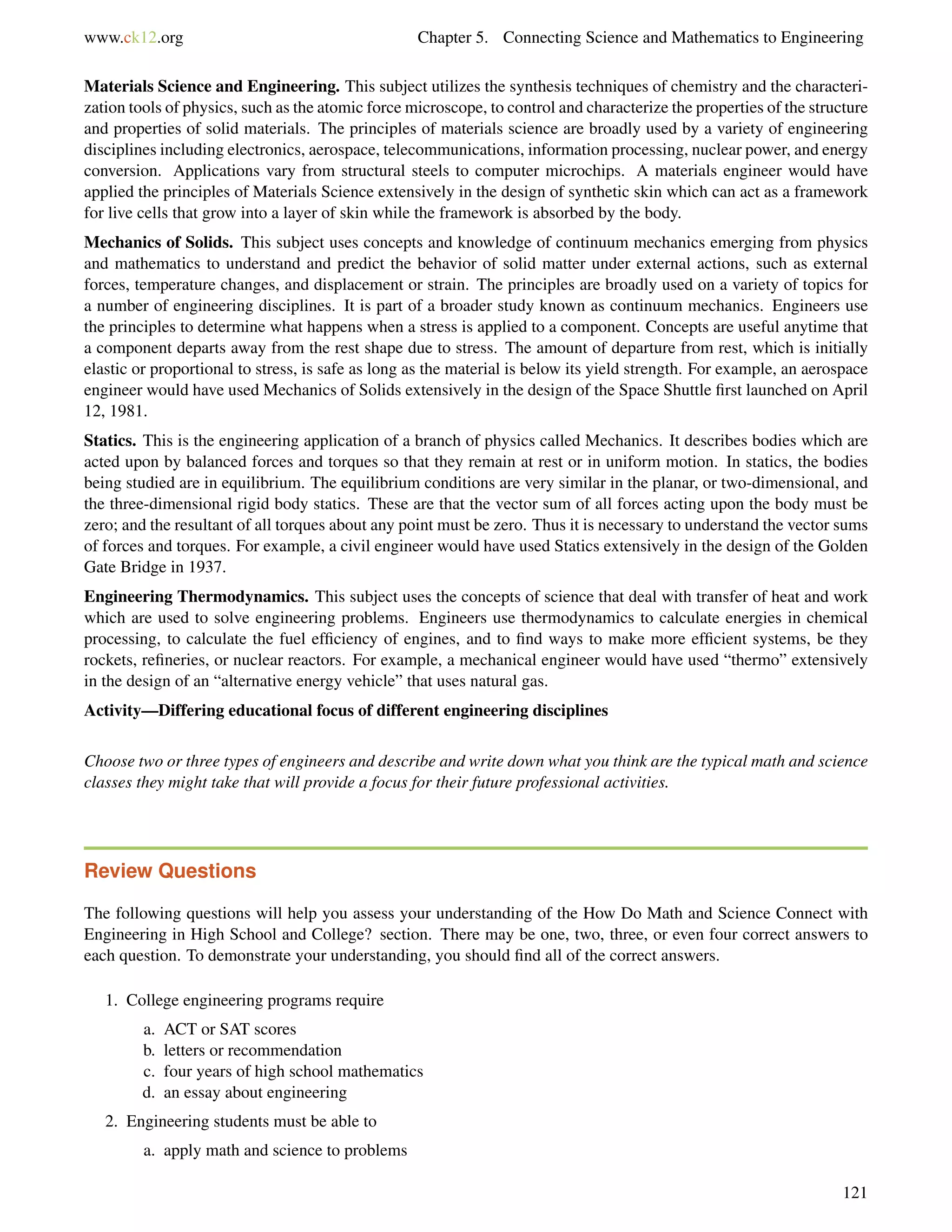 www.ck12.org Chapter 5. Connecting Science and Mathematics to Engineering
Materials Science and Engineering. This subject utilizes the synthesis techniques of chemistry and the characteri-
zation tools of physics, such as the atomic force microscope, to control and characterize the properties of the structure
and properties of solid materials. The principles of materials science are broadly used by a variety of engineering
disciplines including electronics, aerospace, telecommunications, information processing, nuclear power, and energy
conversion. Applications vary from structural steels to computer microchips. A materials engineer would have
applied the principles of Materials Science extensively in the design of synthetic skin which can act as a framework
for live cells that grow into a layer of skin while the framework is absorbed by the body.
Mechanics of Solids. This subject uses concepts and knowledge of continuum mechanics emerging from physics
and mathematics to understand and predict the behavior of solid matter under external actions, such as external
forces, temperature changes, and displacement or strain. The principles are broadly used on a variety of topics for
a number of engineering disciplines. It is part of a broader study known as continuum mechanics. Engineers use
the principles to determine what happens when a stress is applied to a component. Concepts are useful anytime that
a component departs away from the rest shape due to stress. The amount of departure from rest, which is initially
elastic or proportional to stress, is safe as long as the material is below its yield strength. For example, an aerospace
engineer would have used Mechanics of Solids extensively in the design of the Space Shuttle ﬁrst launched on April
12, 1981.
Statics. This is the engineering application of a branch of physics called Mechanics. It describes bodies which are
acted upon by balanced forces and torques so that they remain at rest or in uniform motion. In statics, the bodies
being studied are in equilibrium. The equilibrium conditions are very similar in the planar, or two-dimensional, and
the three-dimensional rigid body statics. These are that the vector sum of all forces acting upon the body must be
zero; and the resultant of all torques about any point must be zero. Thus it is necessary to understand the vector sums
of forces and torques. For example, a civil engineer would have used Statics extensively in the design of the Golden
Gate Bridge in 1937.
Engineering Thermodynamics. This subject uses the concepts of science that deal with transfer of heat and work
which are used to solve engineering problems. Engineers use thermodynamics to calculate energies in chemical
processing, to calculate the fuel efﬁciency of engines, and to ﬁnd ways to make more efﬁcient systems, be they
rockets, reﬁneries, or nuclear reactors. For example, a mechanical engineer would have used “thermo” extensively
in the design of an “alternative energy vehicle” that uses natural gas.
Activity—Differing educational focus of different engineering disciplines
Choose two or three types of engineers and describe and write down what you think are the typical math and science
classes they might take that will provide a focus for their future professional activities.
Review Questions
The following questions will help you assess your understanding of the How Do Math and Science Connect with
Engineering in High School and College? section. There may be one, two, three, or even four correct answers to
each question. To demonstrate your understanding, you should ﬁnd all of the correct answers.
1. College engineering programs require
a. ACT or SAT scores
b. letters or recommendation
c. four years of high school mathematics
d. an essay about engineering
2. Engineering students must be able to
a. apply math and science to problems
121
 