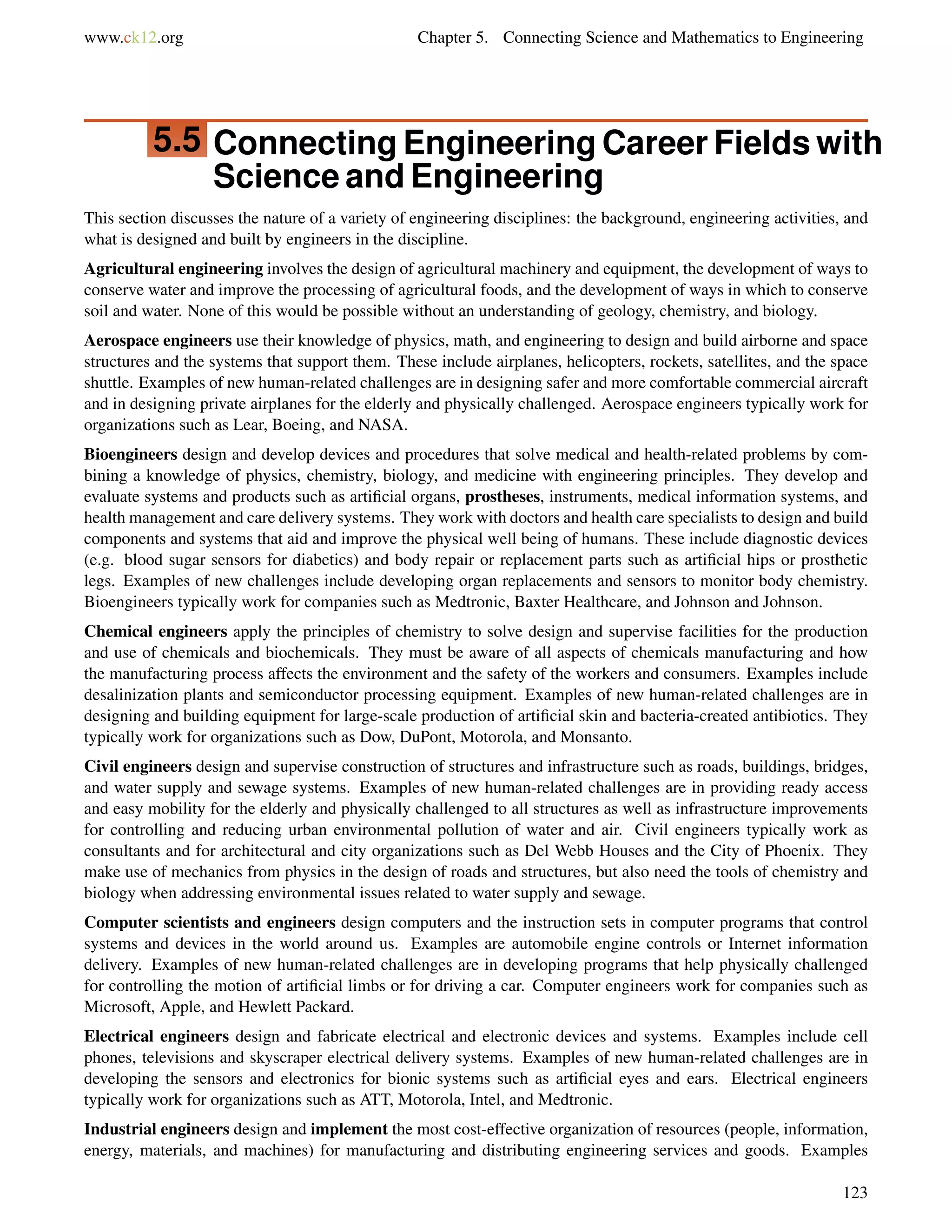 www.ck12.org Chapter 5. Connecting Science and Mathematics to Engineering
5.5 Connecting Engineering Career Fields with
Science and Engineering
This section discusses the nature of a variety of engineering disciplines: the background, engineering activities, and
what is designed and built by engineers in the discipline.
Agricultural engineering involves the design of agricultural machinery and equipment, the development of ways to
conserve water and improve the processing of agricultural foods, and the development of ways in which to conserve
soil and water. None of this would be possible without an understanding of geology, chemistry, and biology.
Aerospace engineers use their knowledge of physics, math, and engineering to design and build airborne and space
structures and the systems that support them. These include airplanes, helicopters, rockets, satellites, and the space
shuttle. Examples of new human-related challenges are in designing safer and more comfortable commercial aircraft
and in designing private airplanes for the elderly and physically challenged. Aerospace engineers typically work for
organizations such as Lear, Boeing, and NASA.
Bioengineers design and develop devices and procedures that solve medical and health-related problems by com-
bining a knowledge of physics, chemistry, biology, and medicine with engineering principles. They develop and
evaluate systems and products such as artiﬁcial organs, prostheses, instruments, medical information systems, and
health management and care delivery systems. They work with doctors and health care specialists to design and build
components and systems that aid and improve the physical well being of humans. These include diagnostic devices
(e.g. blood sugar sensors for diabetics) and body repair or replacement parts such as artiﬁcial hips or prosthetic
legs. Examples of new challenges include developing organ replacements and sensors to monitor body chemistry.
Bioengineers typically work for companies such as Medtronic, Baxter Healthcare, and Johnson and Johnson.
Chemical engineers apply the principles of chemistry to solve design and supervise facilities for the production
and use of chemicals and biochemicals. They must be aware of all aspects of chemicals manufacturing and how
the manufacturing process affects the environment and the safety of the workers and consumers. Examples include
desalinization plants and semiconductor processing equipment. Examples of new human-related challenges are in
designing and building equipment for large-scale production of artiﬁcial skin and bacteria-created antibiotics. They
typically work for organizations such as Dow, DuPont, Motorola, and Monsanto.
Civil engineers design and supervise construction of structures and infrastructure such as roads, buildings, bridges,
and water supply and sewage systems. Examples of new human-related challenges are in providing ready access
and easy mobility for the elderly and physically challenged to all structures as well as infrastructure improvements
for controlling and reducing urban environmental pollution of water and air. Civil engineers typically work as
consultants and for architectural and city organizations such as Del Webb Houses and the City of Phoenix. They
make use of mechanics from physics in the design of roads and structures, but also need the tools of chemistry and
biology when addressing environmental issues related to water supply and sewage.
Computer scientists and engineers design computers and the instruction sets in computer programs that control
systems and devices in the world around us. Examples are automobile engine controls or Internet information
delivery. Examples of new human-related challenges are in developing programs that help physically challenged
for controlling the motion of artiﬁcial limbs or for driving a car. Computer engineers work for companies such as
Microsoft, Apple, and Hewlett Packard.
Electrical engineers design and fabricate electrical and electronic devices and systems. Examples include cell
phones, televisions and skyscraper electrical delivery systems. Examples of new human-related challenges are in
developing the sensors and electronics for bionic systems such as artiﬁcial eyes and ears. Electrical engineers
typically work for organizations such as ATT, Motorola, Intel, and Medtronic.
Industrial engineers design and implement the most cost-effective organization of resources (people, information,
energy, materials, and machines) for manufacturing and distributing engineering services and goods. Examples
123
 