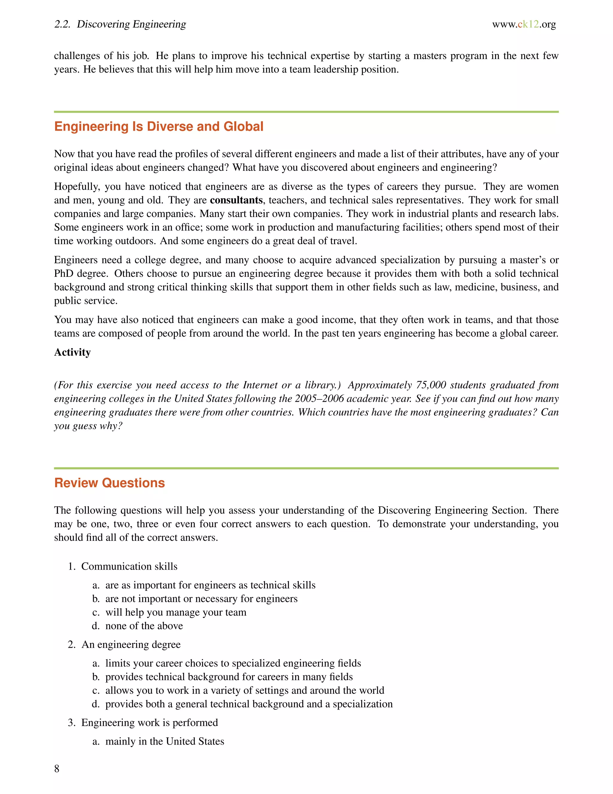 2.2. Discovering Engineering www.ck12.org
challenges of his job. He plans to improve his technical expertise by starting a masters program in the next few
years. He believes that this will help him move into a team leadership position.
Engineering Is Diverse and Global
Now that you have read the proﬁles of several different engineers and made a list of their attributes, have any of your
original ideas about engineers changed? What have you discovered about engineers and engineering?
Hopefully, you have noticed that engineers are as diverse as the types of careers they pursue. They are women
and men, young and old. They are consultants, teachers, and technical sales representatives. They work for small
companies and large companies. Many start their own companies. They work in industrial plants and research labs.
Some engineers work in an ofﬁce; some work in production and manufacturing facilities; others spend most of their
time working outdoors. And some engineers do a great deal of travel.
Engineers need a college degree, and many choose to acquire advanced specialization by pursuing a master’s or
PhD degree. Others choose to pursue an engineering degree because it provides them with both a solid technical
background and strong critical thinking skills that support them in other ﬁelds such as law, medicine, business, and
public service.
You may have also noticed that engineers can make a good income, that they often work in teams, and that those
teams are composed of people from around the world. In the past ten years engineering has become a global career.
Activity
(For this exercise you need access to the Internet or a library.) Approximately 75,000 students graduated from
engineering colleges in the United States following the 2005–2006 academic year. See if you can ﬁnd out how many
engineering graduates there were from other countries. Which countries have the most engineering graduates? Can
you guess why?
Review Questions
The following questions will help you assess your understanding of the Discovering Engineering Section. There
may be one, two, three or even four correct answers to each question. To demonstrate your understanding, you
should ﬁnd all of the correct answers.
1. Communication skills
a. are as important for engineers as technical skills
b. are not important or necessary for engineers
c. will help you manage your team
d. none of the above
2. An engineering degree
a. limits your career choices to specialized engineering ﬁelds
b. provides technical background for careers in many ﬁelds
c. allows you to work in a variety of settings and around the world
d. provides both a general technical background and a specialization
3. Engineering work is performed
a. mainly in the United States
8
 
