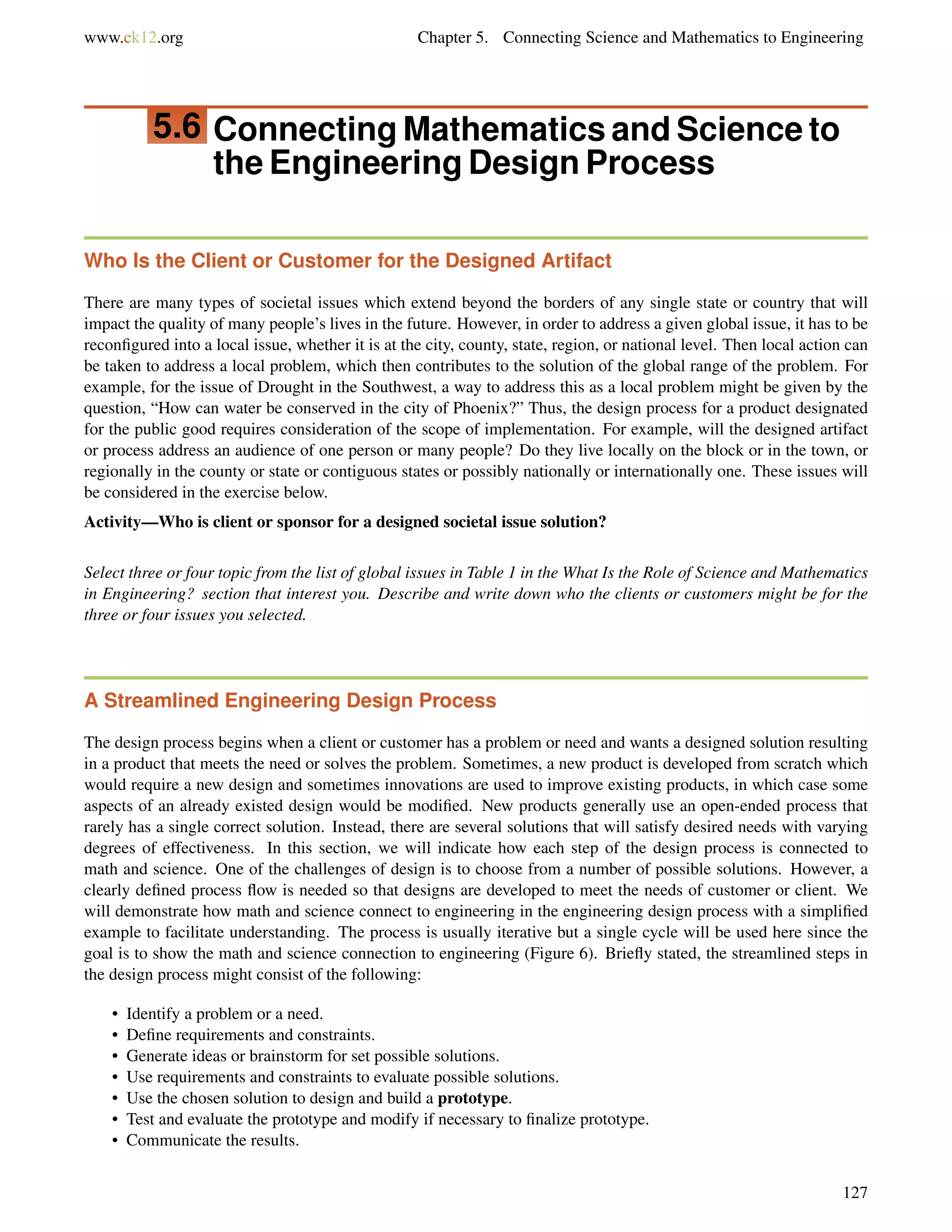 www.ck12.org Chapter 5. Connecting Science and Mathematics to Engineering
5.6 Connecting Mathematics and Science to
the Engineering Design Process
Who Is the Client or Customer for the Designed Artifact
There are many types of societal issues which extend beyond the borders of any single state or country that will
impact the quality of many people’s lives in the future. However, in order to address a given global issue, it has to be
reconﬁgured into a local issue, whether it is at the city, county, state, region, or national level. Then local action can
be taken to address a local problem, which then contributes to the solution of the global range of the problem. For
example, for the issue of Drought in the Southwest, a way to address this as a local problem might be given by the
question, “How can water be conserved in the city of Phoenix?” Thus, the design process for a product designated
for the public good requires consideration of the scope of implementation. For example, will the designed artifact
or process address an audience of one person or many people? Do they live locally on the block or in the town, or
regionally in the county or state or contiguous states or possibly nationally or internationally one. These issues will
be considered in the exercise below.
Activity—Who is client or sponsor for a designed societal issue solution?
Select three or four topic from the list of global issues in Table 1 in the What Is the Role of Science and Mathematics
in Engineering? section that interest you. Describe and write down who the clients or customers might be for the
three or four issues you selected.
A Streamlined Engineering Design Process
The design process begins when a client or customer has a problem or need and wants a designed solution resulting
in a product that meets the need or solves the problem. Sometimes, a new product is developed from scratch which
would require a new design and sometimes innovations are used to improve existing products, in which case some
aspects of an already existed design would be modiﬁed. New products generally use an open-ended process that
rarely has a single correct solution. Instead, there are several solutions that will satisfy desired needs with varying
degrees of effectiveness. In this section, we will indicate how each step of the design process is connected to
math and science. One of the challenges of design is to choose from a number of possible solutions. However, a
clearly deﬁned process ﬂow is needed so that designs are developed to meet the needs of customer or client. We
will demonstrate how math and science connect to engineering in the engineering design process with a simpliﬁed
example to facilitate understanding. The process is usually iterative but a single cycle will be used here since the
goal is to show the math and science connection to engineering (Figure 6). Brieﬂy stated, the streamlined steps in
the design process might consist of the following:
• Identify a problem or a need.
• Deﬁne requirements and constraints.
• Generate ideas or brainstorm for set possible solutions.
• Use requirements and constraints to evaluate possible solutions.
• Use the chosen solution to design and build a prototype.
• Test and evaluate the prototype and modify if necessary to ﬁnalize prototype.
• Communicate the results.
127
 