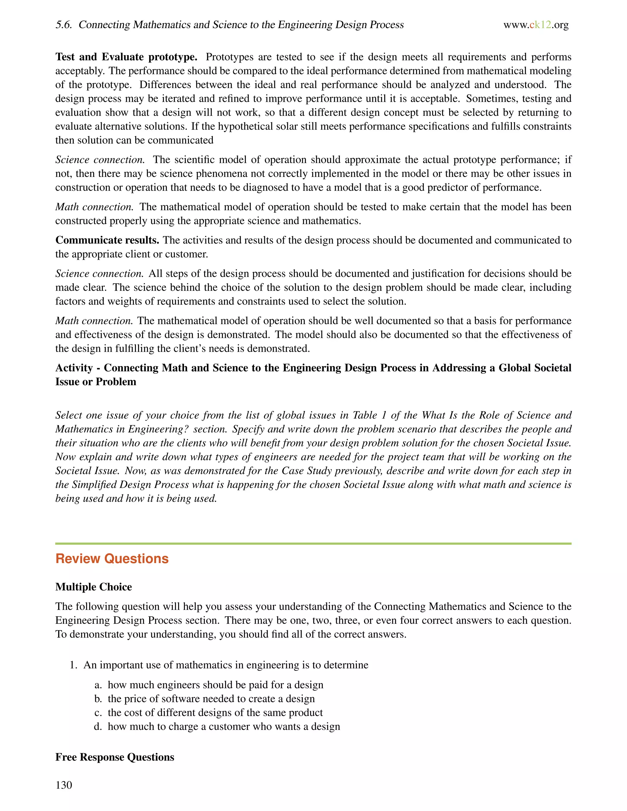 5.6. Connecting Mathematics and Science to the Engineering Design Process www.ck12.org
Test and Evaluate prototype. Prototypes are tested to see if the design meets all requirements and performs
acceptably. The performance should be compared to the ideal performance determined from mathematical modeling
of the prototype. Differences between the ideal and real performance should be analyzed and understood. The
design process may be iterated and reﬁned to improve performance until it is acceptable. Sometimes, testing and
evaluation show that a design will not work, so that a different design concept must be selected by returning to
evaluate alternative solutions. If the hypothetical solar still meets performance speciﬁcations and fulﬁlls constraints
then solution can be communicated
Science connection. The scientiﬁc model of operation should approximate the actual prototype performance; if
not, then there may be science phenomena not correctly implemented in the model or there may be other issues in
construction or operation that needs to be diagnosed to have a model that is a good predictor of performance.
Math connection. The mathematical model of operation should be tested to make certain that the model has been
constructed properly using the appropriate science and mathematics.
Communicate results. The activities and results of the design process should be documented and communicated to
the appropriate client or customer.
Science connection. All steps of the design process should be documented and justiﬁcation for decisions should be
made clear. The science behind the choice of the solution to the design problem should be made clear, including
factors and weights of requirements and constraints used to select the solution.
Math connection. The mathematical model of operation should be well documented so that a basis for performance
and effectiveness of the design is demonstrated. The model should also be documented so that the effectiveness of
the design in fulﬁlling the client’s needs is demonstrated.
Activity - Connecting Math and Science to the Engineering Design Process in Addressing a Global Societal
Issue or Problem
Select one issue of your choice from the list of global issues in Table 1 of the What Is the Role of Science and
Mathematics in Engineering? section. Specify and write down the problem scenario that describes the people and
their situation who are the clients who will beneﬁt from your design problem solution for the chosen Societal Issue.
Now explain and write down what types of engineers are needed for the project team that will be working on the
Societal Issue. Now, as was demonstrated for the Case Study previously, describe and write down for each step in
the Simpliﬁed Design Process what is happening for the chosen Societal Issue along with what math and science is
being used and how it is being used.
Review Questions
Multiple Choice
The following question will help you assess your understanding of the Connecting Mathematics and Science to the
Engineering Design Process section. There may be one, two, three, or even four correct answers to each question.
To demonstrate your understanding, you should ﬁnd all of the correct answers.
1. An important use of mathematics in engineering is to determine
a. how much engineers should be paid for a design
b. the price of software needed to create a design
c. the cost of different designs of the same product
d. how much to charge a customer who wants a design
Free Response Questions
130
 