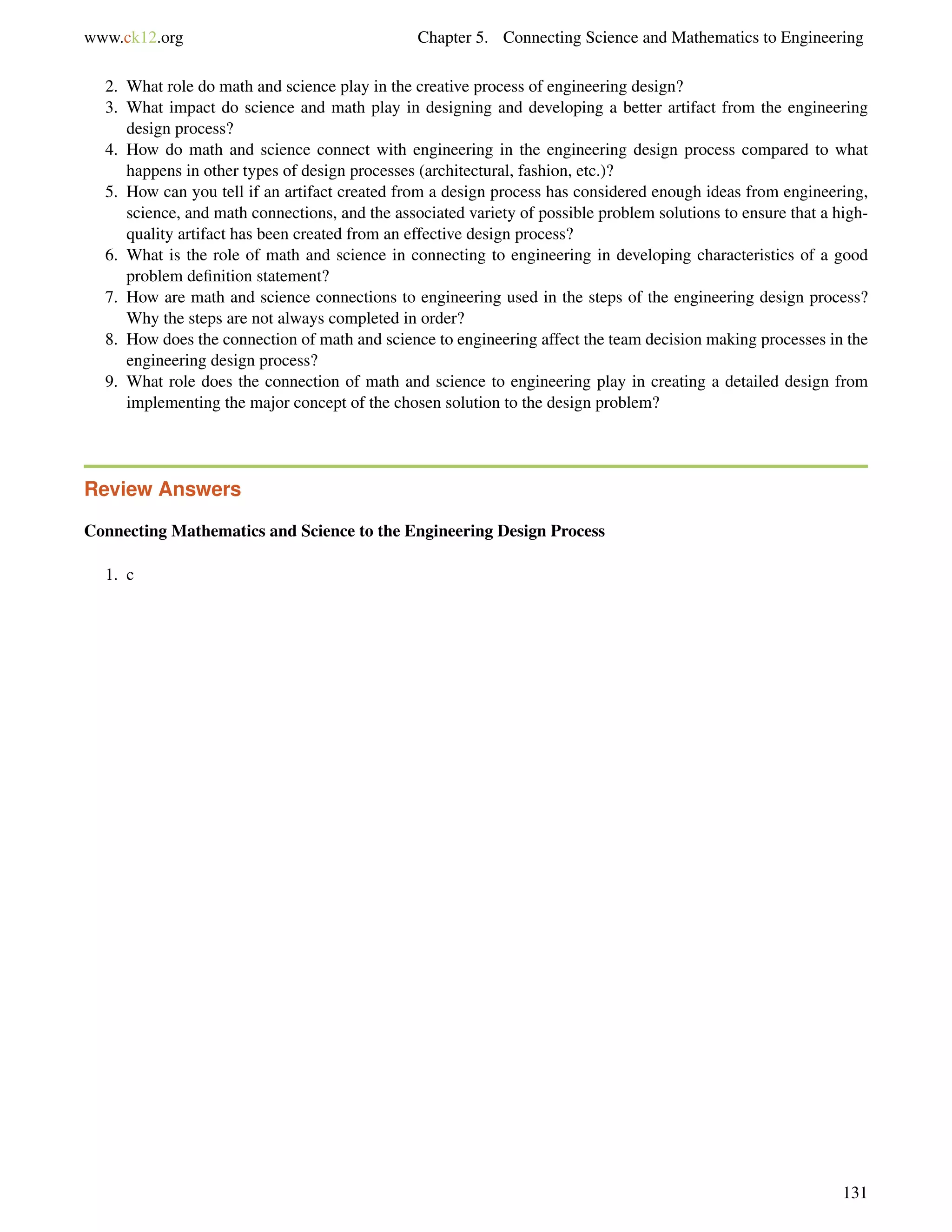 www.ck12.org Chapter 5. Connecting Science and Mathematics to Engineering
2. What role do math and science play in the creative process of engineering design?
3. What impact do science and math play in designing and developing a better artifact from the engineering
design process?
4. How do math and science connect with engineering in the engineering design process compared to what
happens in other types of design processes (architectural, fashion, etc.)?
5. How can you tell if an artifact created from a design process has considered enough ideas from engineering,
science, and math connections, and the associated variety of possible problem solutions to ensure that a high-
quality artifact has been created from an effective design process?
6. What is the role of math and science in connecting to engineering in developing characteristics of a good
problem deﬁnition statement?
7. How are math and science connections to engineering used in the steps of the engineering design process?
Why the steps are not always completed in order?
8. How does the connection of math and science to engineering affect the team decision making processes in the
engineering design process?
9. What role does the connection of math and science to engineering play in creating a detailed design from
implementing the major concept of the chosen solution to the design problem?
Review Answers
Connecting Mathematics and Science to the Engineering Design Process
1. c
131
 