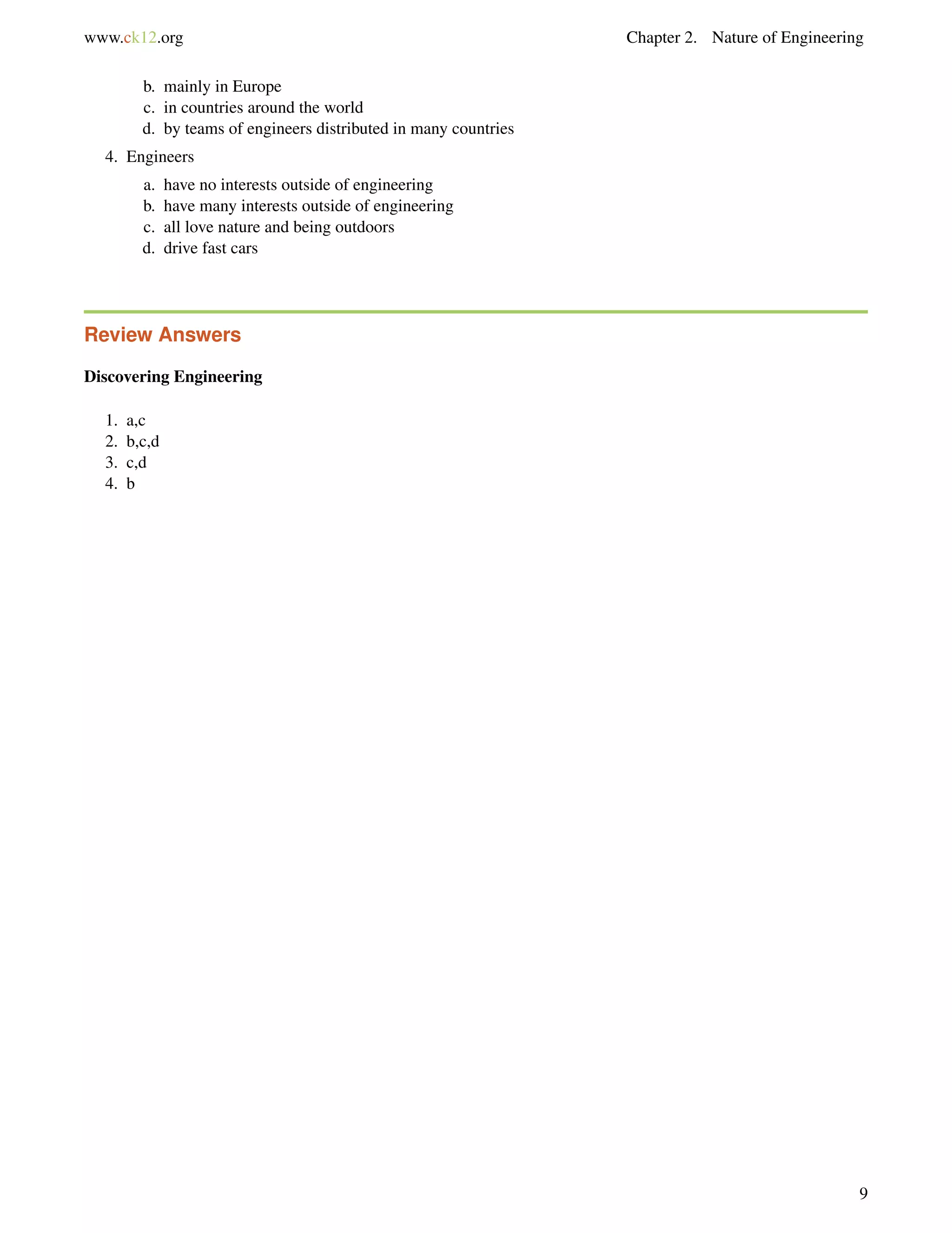 www.ck12.org Chapter 2. Nature of Engineering
b. mainly in Europe
c. in countries around the world
d. by teams of engineers distributed in many countries
4. Engineers
a. have no interests outside of engineering
b. have many interests outside of engineering
c. all love nature and being outdoors
d. drive fast cars
Review Answers
Discovering Engineering
1. a,c
2. b,c,d
3. c,d
4. b
9
 