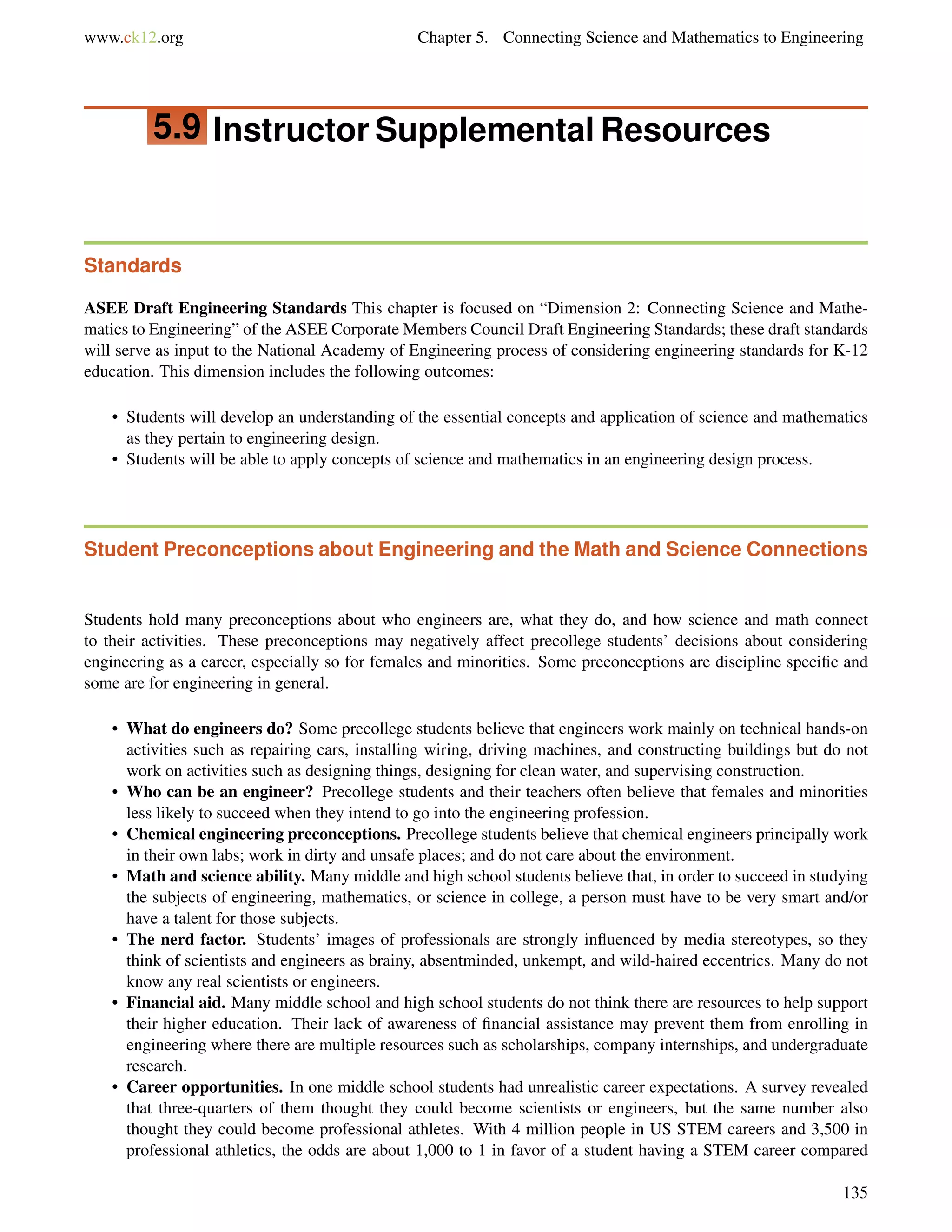 www.ck12.org Chapter 5. Connecting Science and Mathematics to Engineering
5.9 Instructor Supplemental Resources
Standards
ASEE Draft Engineering Standards This chapter is focused on “Dimension 2: Connecting Science and Mathe-
matics to Engineering” of the ASEE Corporate Members Council Draft Engineering Standards; these draft standards
will serve as input to the National Academy of Engineering process of considering engineering standards for K-12
education. This dimension includes the following outcomes:
• Students will develop an understanding of the essential concepts and application of science and mathematics
as they pertain to engineering design.
• Students will be able to apply concepts of science and mathematics in an engineering design process.
Student Preconceptions about Engineering and the Math and Science Connections
Students hold many preconceptions about who engineers are, what they do, and how science and math connect
to their activities. These preconceptions may negatively affect precollege students’ decisions about considering
engineering as a career, especially so for females and minorities. Some preconceptions are discipline speciﬁc and
some are for engineering in general.
• What do engineers do? Some precollege students believe that engineers work mainly on technical hands-on
activities such as repairing cars, installing wiring, driving machines, and constructing buildings but do not
work on activities such as designing things, designing for clean water, and supervising construction.
• Who can be an engineer? Precollege students and their teachers often believe that females and minorities
less likely to succeed when they intend to go into the engineering profession.
• Chemical engineering preconceptions. Precollege students believe that chemical engineers principally work
in their own labs; work in dirty and unsafe places; and do not care about the environment.
• Math and science ability. Many middle and high school students believe that, in order to succeed in studying
the subjects of engineering, mathematics, or science in college, a person must have to be very smart and/or
have a talent for those subjects.
• The nerd factor. Students’ images of professionals are strongly inﬂuenced by media stereotypes, so they
think of scientists and engineers as brainy, absentminded, unkempt, and wild-haired eccentrics. Many do not
know any real scientists or engineers.
• Financial aid. Many middle school and high school students do not think there are resources to help support
their higher education. Their lack of awareness of ﬁnancial assistance may prevent them from enrolling in
engineering where there are multiple resources such as scholarships, company internships, and undergraduate
research.
• Career opportunities. In one middle school students had unrealistic career expectations. A survey revealed
that three-quarters of them thought they could become scientists or engineers, but the same number also
thought they could become professional athletes. With 4 million people in US STEM careers and 3,500 in
professional athletics, the odds are about 1,000 to 1 in favor of a student having a STEM career compared
135
 