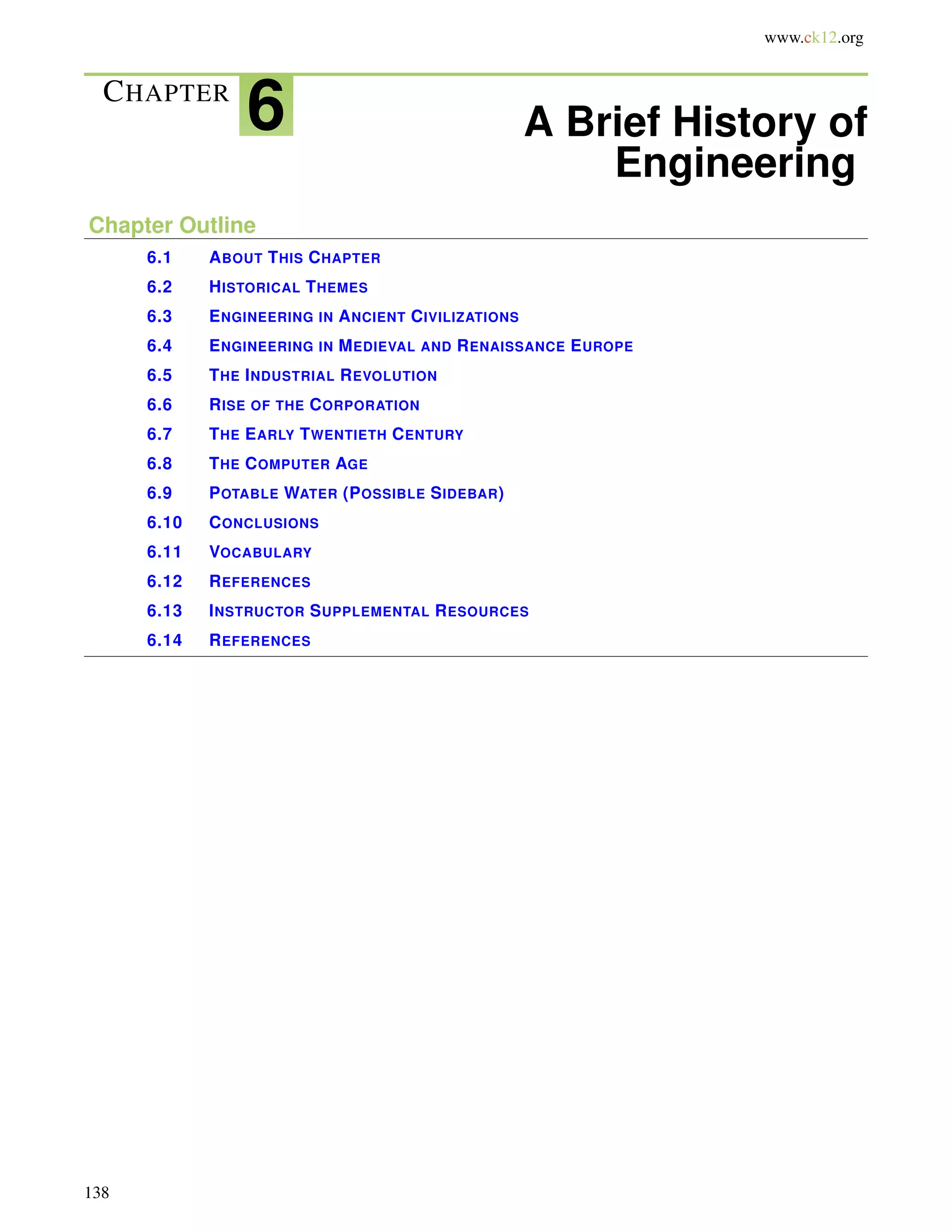 www.ck12.org
CHAPTER
6 A Brief History of
Engineering
Chapter Outline
6.1 ABOUT THIS CHAPTER
6.2 HISTORICAL THEMES
6.3 ENGINEERING IN ANCIENT CIVILIZATIONS
6.4 ENGINEERING IN MEDIEVAL AND RENAISSANCE EUROPE
6.5 THE INDUSTRIAL REVOLUTION
6.6 RISE OF THE CORPORATION
6.7 THE EARLY TWENTIETH CENTURY
6.8 THE COMPUTER AGE
6.9 POTABLE WATER (POSSIBLE SIDEBAR)
6.10 CONCLUSIONS
6.11 VOCABULARY
6.12 REFERENCES
6.13 INSTRUCTOR SUPPLEMENTAL RESOURCES
6.14 REFERENCES
138
 