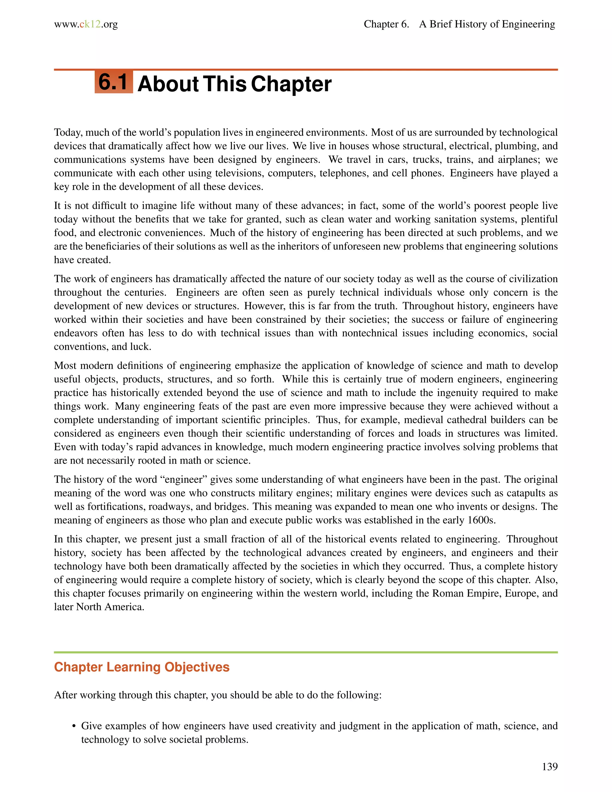 www.ck12.org Chapter 6. A Brief History of Engineering
6.1 About This Chapter
Today, much of the world’s population lives in engineered environments. Most of us are surrounded by technological
devices that dramatically affect how we live our lives. We live in houses whose structural, electrical, plumbing, and
communications systems have been designed by engineers. We travel in cars, trucks, trains, and airplanes; we
communicate with each other using televisions, computers, telephones, and cell phones. Engineers have played a
key role in the development of all these devices.
It is not difﬁcult to imagine life without many of these advances; in fact, some of the world’s poorest people live
today without the beneﬁts that we take for granted, such as clean water and working sanitation systems, plentiful
food, and electronic conveniences. Much of the history of engineering has been directed at such problems, and we
are the beneﬁciaries of their solutions as well as the inheritors of unforeseen new problems that engineering solutions
have created.
The work of engineers has dramatically affected the nature of our society today as well as the course of civilization
throughout the centuries. Engineers are often seen as purely technical individuals whose only concern is the
development of new devices or structures. However, this is far from the truth. Throughout history, engineers have
worked within their societies and have been constrained by their societies; the success or failure of engineering
endeavors often has less to do with technical issues than with nontechnical issues including economics, social
conventions, and luck.
Most modern deﬁnitions of engineering emphasize the application of knowledge of science and math to develop
useful objects, products, structures, and so forth. While this is certainly true of modern engineers, engineering
practice has historically extended beyond the use of science and math to include the ingenuity required to make
things work. Many engineering feats of the past are even more impressive because they were achieved without a
complete understanding of important scientiﬁc principles. Thus, for example, medieval cathedral builders can be
considered as engineers even though their scientiﬁc understanding of forces and loads in structures was limited.
Even with today’s rapid advances in knowledge, much modern engineering practice involves solving problems that
are not necessarily rooted in math or science.
The history of the word “engineer” gives some understanding of what engineers have been in the past. The original
meaning of the word was one who constructs military engines; military engines were devices such as catapults as
well as fortiﬁcations, roadways, and bridges. This meaning was expanded to mean one who invents or designs. The
meaning of engineers as those who plan and execute public works was established in the early 1600s.
In this chapter, we present just a small fraction of all of the historical events related to engineering. Throughout
history, society has been affected by the technological advances created by engineers, and engineers and their
technology have both been dramatically affected by the societies in which they occurred. Thus, a complete history
of engineering would require a complete history of society, which is clearly beyond the scope of this chapter. Also,
this chapter focuses primarily on engineering within the western world, including the Roman Empire, Europe, and
later North America.
Chapter Learning Objectives
After working through this chapter, you should be able to do the following:
• Give examples of how engineers have used creativity and judgment in the application of math, science, and
technology to solve societal problems.
139
 