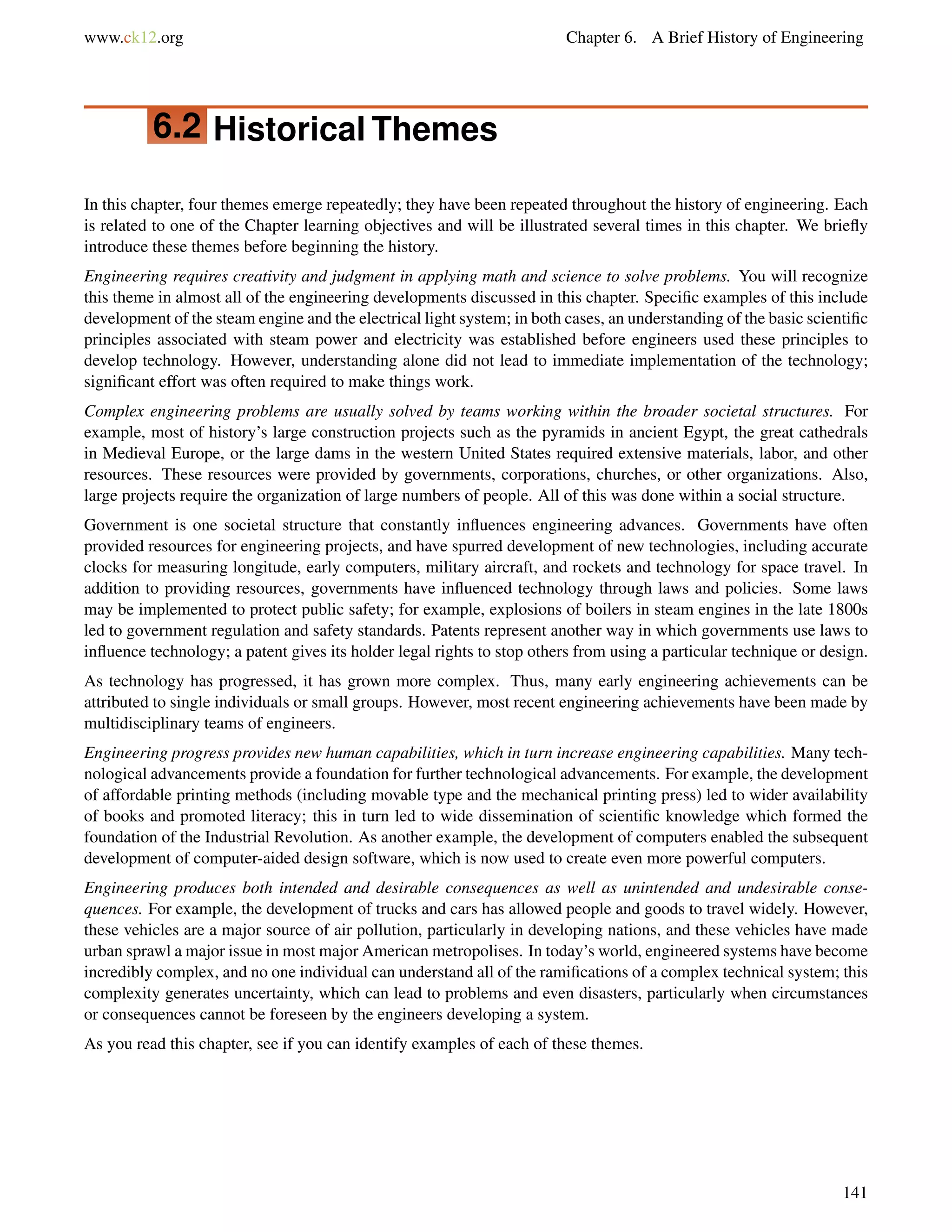 www.ck12.org Chapter 6. A Brief History of Engineering
6.2 Historical Themes
In this chapter, four themes emerge repeatedly; they have been repeated throughout the history of engineering. Each
is related to one of the Chapter learning objectives and will be illustrated several times in this chapter. We brieﬂy
introduce these themes before beginning the history.
Engineering requires creativity and judgment in applying math and science to solve problems. You will recognize
this theme in almost all of the engineering developments discussed in this chapter. Speciﬁc examples of this include
development of the steam engine and the electrical light system; in both cases, an understanding of the basic scientiﬁc
principles associated with steam power and electricity was established before engineers used these principles to
develop technology. However, understanding alone did not lead to immediate implementation of the technology;
signiﬁcant effort was often required to make things work.
Complex engineering problems are usually solved by teams working within the broader societal structures. For
example, most of history’s large construction projects such as the pyramids in ancient Egypt, the great cathedrals
in Medieval Europe, or the large dams in the western United States required extensive materials, labor, and other
resources. These resources were provided by governments, corporations, churches, or other organizations. Also,
large projects require the organization of large numbers of people. All of this was done within a social structure.
Government is one societal structure that constantly inﬂuences engineering advances. Governments have often
provided resources for engineering projects, and have spurred development of new technologies, including accurate
clocks for measuring longitude, early computers, military aircraft, and rockets and technology for space travel. In
addition to providing resources, governments have inﬂuenced technology through laws and policies. Some laws
may be implemented to protect public safety; for example, explosions of boilers in steam engines in the late 1800s
led to government regulation and safety standards. Patents represent another way in which governments use laws to
inﬂuence technology; a patent gives its holder legal rights to stop others from using a particular technique or design.
As technology has progressed, it has grown more complex. Thus, many early engineering achievements can be
attributed to single individuals or small groups. However, most recent engineering achievements have been made by
multidisciplinary teams of engineers.
Engineering progress provides new human capabilities, which in turn increase engineering capabilities. Many tech-
nological advancements provide a foundation for further technological advancements. For example, the development
of affordable printing methods (including movable type and the mechanical printing press) led to wider availability
of books and promoted literacy; this in turn led to wide dissemination of scientiﬁc knowledge which formed the
foundation of the Industrial Revolution. As another example, the development of computers enabled the subsequent
development of computer-aided design software, which is now used to create even more powerful computers.
Engineering produces both intended and desirable consequences as well as unintended and undesirable conse-
quences. For example, the development of trucks and cars has allowed people and goods to travel widely. However,
these vehicles are a major source of air pollution, particularly in developing nations, and these vehicles have made
urban sprawl a major issue in most major American metropolises. In today’s world, engineered systems have become
incredibly complex, and no one individual can understand all of the ramiﬁcations of a complex technical system; this
complexity generates uncertainty, which can lead to problems and even disasters, particularly when circumstances
or consequences cannot be foreseen by the engineers developing a system.
As you read this chapter, see if you can identify examples of each of these themes.
141
 