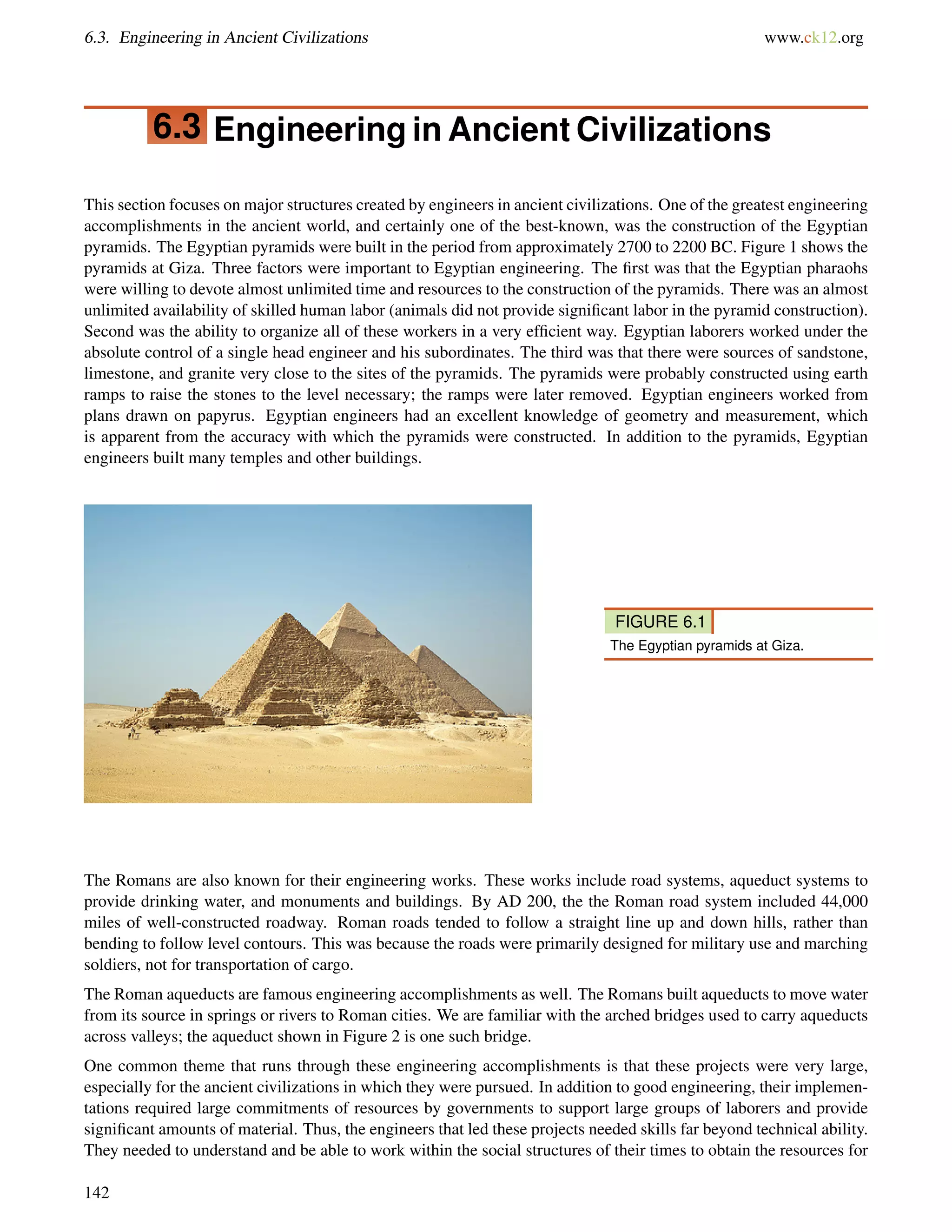 6.3. Engineering in Ancient Civilizations www.ck12.org
6.3 Engineering in Ancient Civilizations
This section focuses on major structures created by engineers in ancient civilizations. One of the greatest engineering
accomplishments in the ancient world, and certainly one of the best-known, was the construction of the Egyptian
pyramids. The Egyptian pyramids were built in the period from approximately 2700 to 2200 BC. Figure 1 shows the
pyramids at Giza. Three factors were important to Egyptian engineering. The ﬁrst was that the Egyptian pharaohs
were willing to devote almost unlimited time and resources to the construction of the pyramids. There was an almost
unlimited availability of skilled human labor (animals did not provide signiﬁcant labor in the pyramid construction).
Second was the ability to organize all of these workers in a very efﬁcient way. Egyptian laborers worked under the
absolute control of a single head engineer and his subordinates. The third was that there were sources of sandstone,
limestone, and granite very close to the sites of the pyramids. The pyramids were probably constructed using earth
ramps to raise the stones to the level necessary; the ramps were later removed. Egyptian engineers worked from
plans drawn on papyrus. Egyptian engineers had an excellent knowledge of geometry and measurement, which
is apparent from the accuracy with which the pyramids were constructed. In addition to the pyramids, Egyptian
engineers built many temples and other buildings.
FIGURE 6.1
The Egyptian pyramids at Giza.
The Romans are also known for their engineering works. These works include road systems, aqueduct systems to
provide drinking water, and monuments and buildings. By AD 200, the the Roman road system included 44,000
miles of well-constructed roadway. Roman roads tended to follow a straight line up and down hills, rather than
bending to follow level contours. This was because the roads were primarily designed for military use and marching
soldiers, not for transportation of cargo.
The Roman aqueducts are famous engineering accomplishments as well. The Romans built aqueducts to move water
from its source in springs or rivers to Roman cities. We are familiar with the arched bridges used to carry aqueducts
across valleys; the aqueduct shown in Figure 2 is one such bridge.
One common theme that runs through these engineering accomplishments is that these projects were very large,
especially for the ancient civilizations in which they were pursued. In addition to good engineering, their implemen-
tations required large commitments of resources by governments to support large groups of laborers and provide
signiﬁcant amounts of material. Thus, the engineers that led these projects needed skills far beyond technical ability.
They needed to understand and be able to work within the social structures of their times to obtain the resources for
142
 