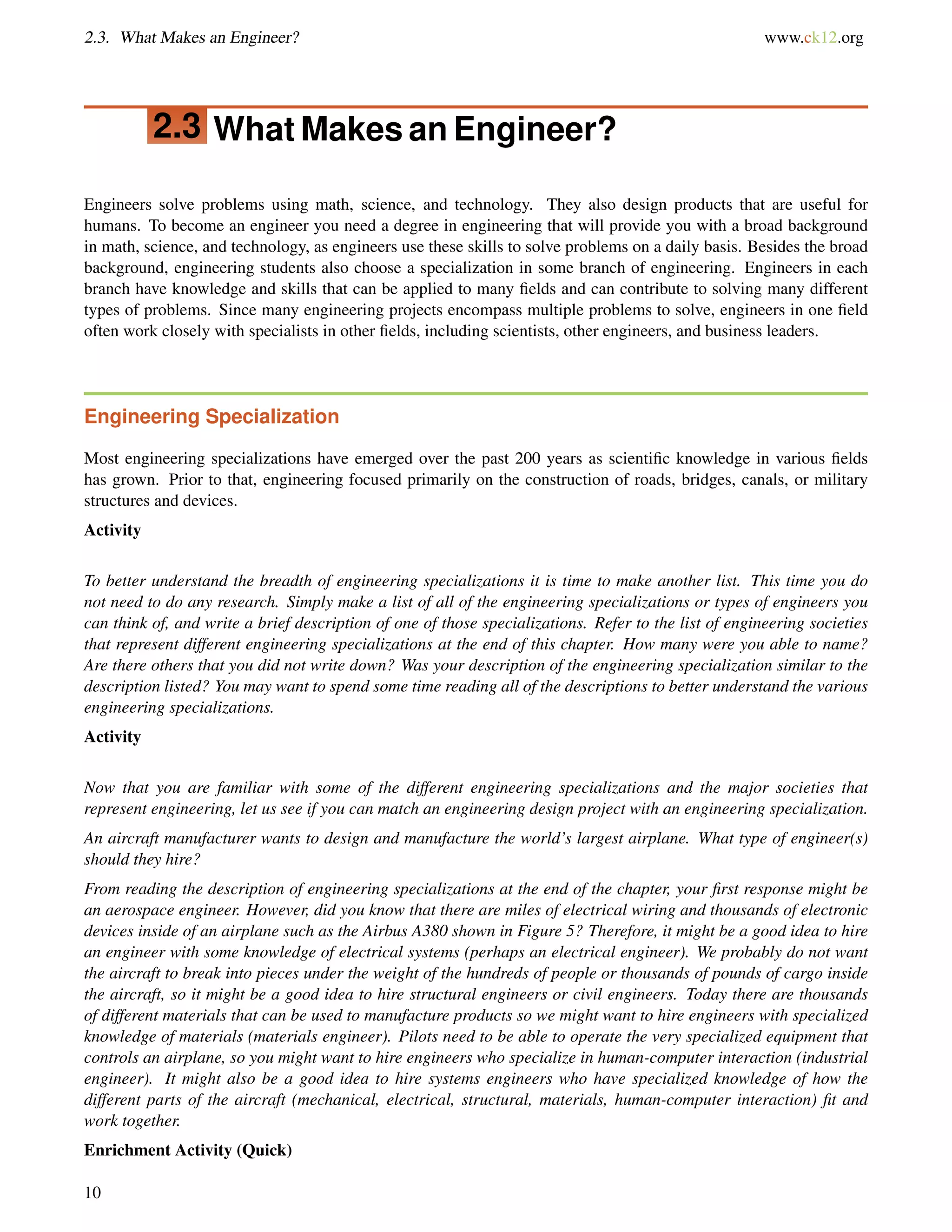 2.3. What Makes an Engineer? www.ck12.org
2.3 What Makes an Engineer?
Engineers solve problems using math, science, and technology. They also design products that are useful for
humans. To become an engineer you need a degree in engineering that will provide you with a broad background
in math, science, and technology, as engineers use these skills to solve problems on a daily basis. Besides the broad
background, engineering students also choose a specialization in some branch of engineering. Engineers in each
branch have knowledge and skills that can be applied to many ﬁelds and can contribute to solving many different
types of problems. Since many engineering projects encompass multiple problems to solve, engineers in one ﬁeld
often work closely with specialists in other ﬁelds, including scientists, other engineers, and business leaders.
Engineering Specialization
Most engineering specializations have emerged over the past 200 years as scientiﬁc knowledge in various ﬁelds
has grown. Prior to that, engineering focused primarily on the construction of roads, bridges, canals, or military
structures and devices.
Activity
To better understand the breadth of engineering specializations it is time to make another list. This time you do
not need to do any research. Simply make a list of all of the engineering specializations or types of engineers you
can think of, and write a brief description of one of those specializations. Refer to the list of engineering societies
that represent different engineering specializations at the end of this chapter. How many were you able to name?
Are there others that you did not write down? Was your description of the engineering specialization similar to the
description listed? You may want to spend some time reading all of the descriptions to better understand the various
engineering specializations.
Activity
Now that you are familiar with some of the different engineering specializations and the major societies that
represent engineering, let us see if you can match an engineering design project with an engineering specialization.
An aircraft manufacturer wants to design and manufacture the world’s largest airplane. What type of engineer(s)
should they hire?
From reading the description of engineering specializations at the end of the chapter, your ﬁrst response might be
an aerospace engineer. However, did you know that there are miles of electrical wiring and thousands of electronic
devices inside of an airplane such as the Airbus A380 shown in Figure 5? Therefore, it might be a good idea to hire
an engineer with some knowledge of electrical systems (perhaps an electrical engineer). We probably do not want
the aircraft to break into pieces under the weight of the hundreds of people or thousands of pounds of cargo inside
the aircraft, so it might be a good idea to hire structural engineers or civil engineers. Today there are thousands
of different materials that can be used to manufacture products so we might want to hire engineers with specialized
knowledge of materials (materials engineer). Pilots need to be able to operate the very specialized equipment that
controls an airplane, so you might want to hire engineers who specialize in human-computer interaction (industrial
engineer). It might also be a good idea to hire systems engineers who have specialized knowledge of how the
different parts of the aircraft (mechanical, electrical, structural, materials, human-computer interaction) ﬁt and
work together.
Enrichment Activity (Quick)
10
 