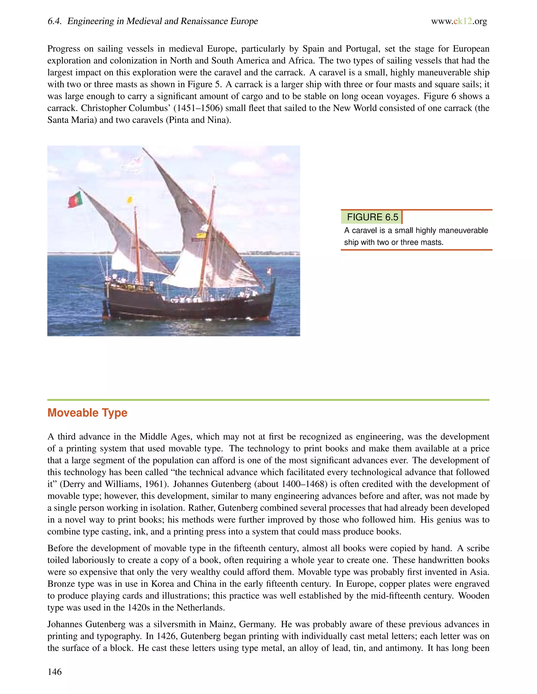 6.4. Engineering in Medieval and Renaissance Europe www.ck12.org
Progress on sailing vessels in medieval Europe, particularly by Spain and Portugal, set the stage for European
exploration and colonization in North and South America and Africa. The two types of sailing vessels that had the
largest impact on this exploration were the caravel and the carrack. A caravel is a small, highly maneuverable ship
with two or three masts as shown in Figure 5. A carrack is a larger ship with three or four masts and square sails; it
was large enough to carry a signiﬁcant amount of cargo and to be stable on long ocean voyages. Figure 6 shows a
carrack. Christopher Columbus’ (1451–1506) small ﬂeet that sailed to the New World consisted of one carrack (the
Santa Maria) and two caravels (Pinta and Nina).
FIGURE 6.5
A caravel is a small highly maneuverable
ship with two or three masts.
Moveable Type
A third advance in the Middle Ages, which may not at ﬁrst be recognized as engineering, was the development
of a printing system that used movable type. The technology to print books and make them available at a price
that a large segment of the population can afford is one of the most signiﬁcant advances ever. The development of
this technology has been called “the technical advance which facilitated every technological advance that followed
it” (Derry and Williams, 1961). Johannes Gutenberg (about 1400–1468) is often credited with the development of
movable type; however, this development, similar to many engineering advances before and after, was not made by
a single person working in isolation. Rather, Gutenberg combined several processes that had already been developed
in a novel way to print books; his methods were further improved by those who followed him. His genius was to
combine type casting, ink, and a printing press into a system that could mass produce books.
Before the development of movable type in the ﬁfteenth century, almost all books were copied by hand. A scribe
toiled laboriously to create a copy of a book, often requiring a whole year to create one. These handwritten books
were so expensive that only the very wealthy could afford them. Movable type was probably ﬁrst invented in Asia.
Bronze type was in use in Korea and China in the early ﬁfteenth century. In Europe, copper plates were engraved
to produce playing cards and illustrations; this practice was well established by the mid-ﬁfteenth century. Wooden
type was used in the 1420s in the Netherlands.
Johannes Gutenberg was a silversmith in Mainz, Germany. He was probably aware of these previous advances in
printing and typography. In 1426, Gutenberg began printing with individually cast metal letters; each letter was on
the surface of a block. He cast these letters using type metal, an alloy of lead, tin, and antimony. It has long been
146
 