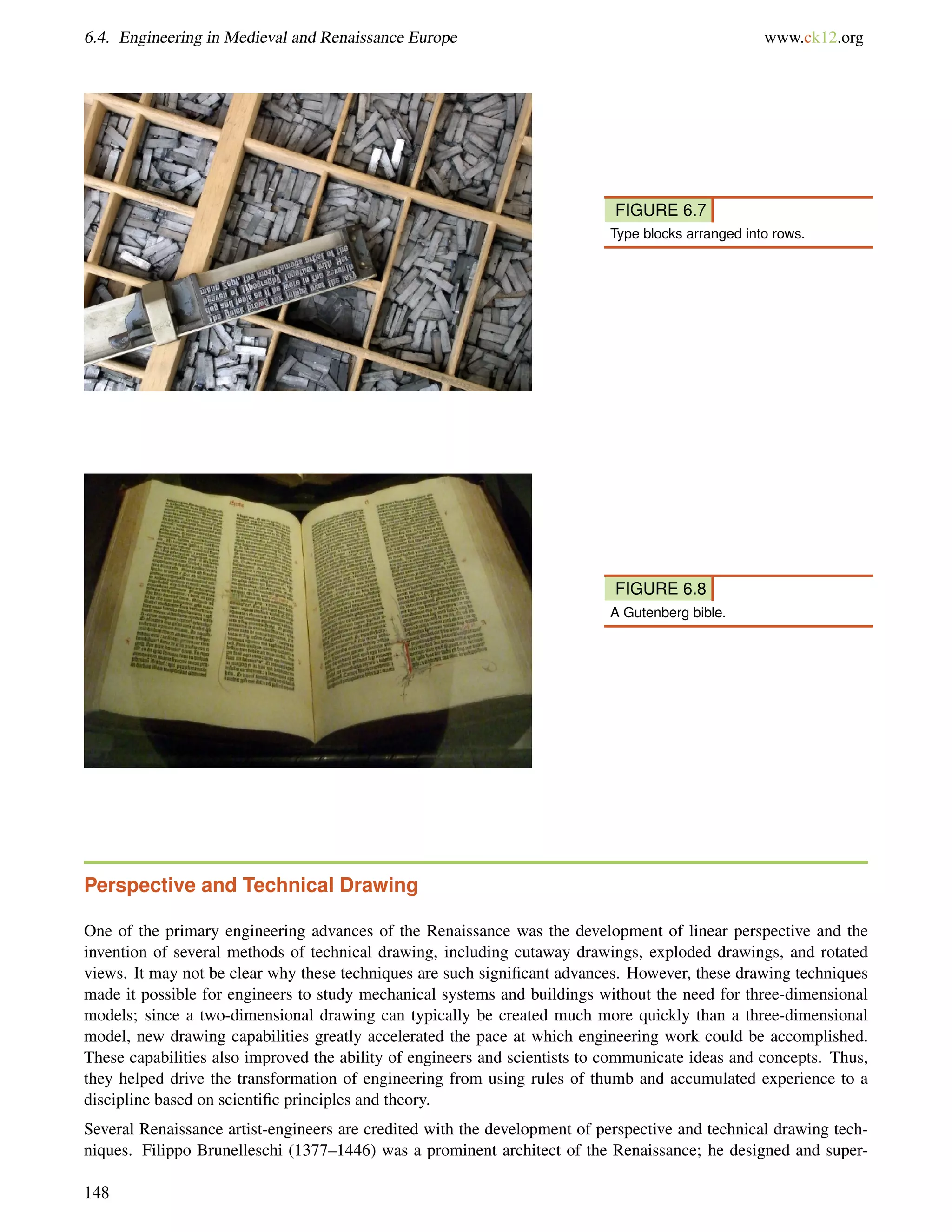 6.4. Engineering in Medieval and Renaissance Europe www.ck12.org
FIGURE 6.7
Type blocks arranged into rows.
FIGURE 6.8
A Gutenberg bible.
Perspective and Technical Drawing
One of the primary engineering advances of the Renaissance was the development of linear perspective and the
invention of several methods of technical drawing, including cutaway drawings, exploded drawings, and rotated
views. It may not be clear why these techniques are such signiﬁcant advances. However, these drawing techniques
made it possible for engineers to study mechanical systems and buildings without the need for three-dimensional
models; since a two-dimensional drawing can typically be created much more quickly than a three-dimensional
model, new drawing capabilities greatly accelerated the pace at which engineering work could be accomplished.
These capabilities also improved the ability of engineers and scientists to communicate ideas and concepts. Thus,
they helped drive the transformation of engineering from using rules of thumb and accumulated experience to a
discipline based on scientiﬁc principles and theory.
Several Renaissance artist-engineers are credited with the development of perspective and technical drawing tech-
niques. Filippo Brunelleschi (1377–1446) was a prominent architect of the Renaissance; he designed and super-
148
 