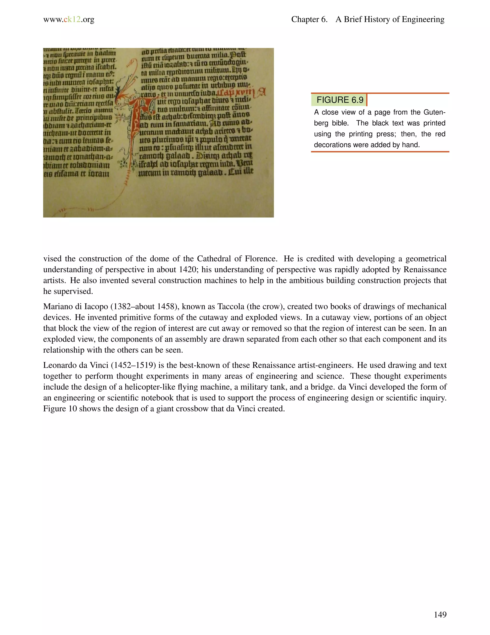 www.ck12.org Chapter 6. A Brief History of Engineering
FIGURE 6.9
A close view of a page from the Guten-
berg bible. The black text was printed
using the printing press; then, the red
decorations were added by hand.
vised the construction of the dome of the Cathedral of Florence. He is credited with developing a geometrical
understanding of perspective in about 1420; his understanding of perspective was rapidly adopted by Renaissance
artists. He also invented several construction machines to help in the ambitious building construction projects that
he supervised.
Mariano di Iacopo (1382–about 1458), known as Taccola (the crow), created two books of drawings of mechanical
devices. He invented primitive forms of the cutaway and exploded views. In a cutaway view, portions of an object
that block the view of the region of interest are cut away or removed so that the region of interest can be seen. In an
exploded view, the components of an assembly are drawn separated from each other so that each component and its
relationship with the others can be seen.
Leonardo da Vinci (1452–1519) is the best-known of these Renaissance artist-engineers. He used drawing and text
together to perform thought experiments in many areas of engineering and science. These thought experiments
include the design of a helicopter-like ﬂying machine, a military tank, and a bridge. da Vinci developed the form of
an engineering or scientiﬁc notebook that is used to support the process of engineering design or scientiﬁc inquiry.
Figure 10 shows the design of a giant crossbow that da Vinci created.
149
 