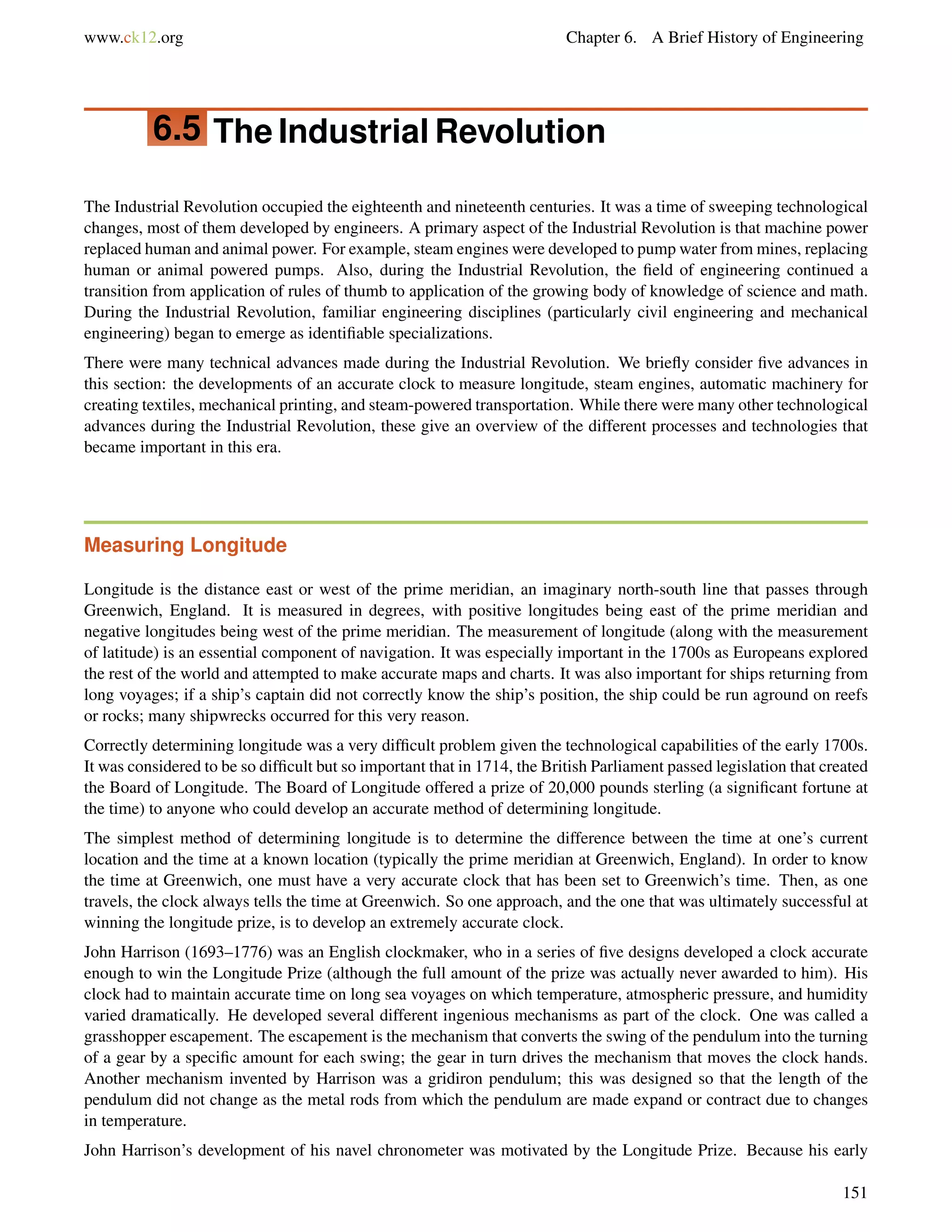 www.ck12.org Chapter 6. A Brief History of Engineering
6.5 The Industrial Revolution
The Industrial Revolution occupied the eighteenth and nineteenth centuries. It was a time of sweeping technological
changes, most of them developed by engineers. A primary aspect of the Industrial Revolution is that machine power
replaced human and animal power. For example, steam engines were developed to pump water from mines, replacing
human or animal powered pumps. Also, during the Industrial Revolution, the ﬁeld of engineering continued a
transition from application of rules of thumb to application of the growing body of knowledge of science and math.
During the Industrial Revolution, familiar engineering disciplines (particularly civil engineering and mechanical
engineering) began to emerge as identiﬁable specializations.
There were many technical advances made during the Industrial Revolution. We brieﬂy consider ﬁve advances in
this section: the developments of an accurate clock to measure longitude, steam engines, automatic machinery for
creating textiles, mechanical printing, and steam-powered transportation. While there were many other technological
advances during the Industrial Revolution, these give an overview of the different processes and technologies that
became important in this era.
Measuring Longitude
Longitude is the distance east or west of the prime meridian, an imaginary north-south line that passes through
Greenwich, England. It is measured in degrees, with positive longitudes being east of the prime meridian and
negative longitudes being west of the prime meridian. The measurement of longitude (along with the measurement
of latitude) is an essential component of navigation. It was especially important in the 1700s as Europeans explored
the rest of the world and attempted to make accurate maps and charts. It was also important for ships returning from
long voyages; if a ship’s captain did not correctly know the ship’s position, the ship could be run aground on reefs
or rocks; many shipwrecks occurred for this very reason.
Correctly determining longitude was a very difﬁcult problem given the technological capabilities of the early 1700s.
It was considered to be so difﬁcult but so important that in 1714, the British Parliament passed legislation that created
the Board of Longitude. The Board of Longitude offered a prize of 20,000 pounds sterling (a signiﬁcant fortune at
the time) to anyone who could develop an accurate method of determining longitude.
The simplest method of determining longitude is to determine the difference between the time at one’s current
location and the time at a known location (typically the prime meridian at Greenwich, England). In order to know
the time at Greenwich, one must have a very accurate clock that has been set to Greenwich’s time. Then, as one
travels, the clock always tells the time at Greenwich. So one approach, and the one that was ultimately successful at
winning the longitude prize, is to develop an extremely accurate clock.
John Harrison (1693–1776) was an English clockmaker, who in a series of ﬁve designs developed a clock accurate
enough to win the Longitude Prize (although the full amount of the prize was actually never awarded to him). His
clock had to maintain accurate time on long sea voyages on which temperature, atmospheric pressure, and humidity
varied dramatically. He developed several different ingenious mechanisms as part of the clock. One was called a
grasshopper escapement. The escapement is the mechanism that converts the swing of the pendulum into the turning
of a gear by a speciﬁc amount for each swing; the gear in turn drives the mechanism that moves the clock hands.
Another mechanism invented by Harrison was a gridiron pendulum; this was designed so that the length of the
pendulum did not change as the metal rods from which the pendulum are made expand or contract due to changes
in temperature.
John Harrison’s development of his navel chronometer was motivated by the Longitude Prize. Because his early
151
 