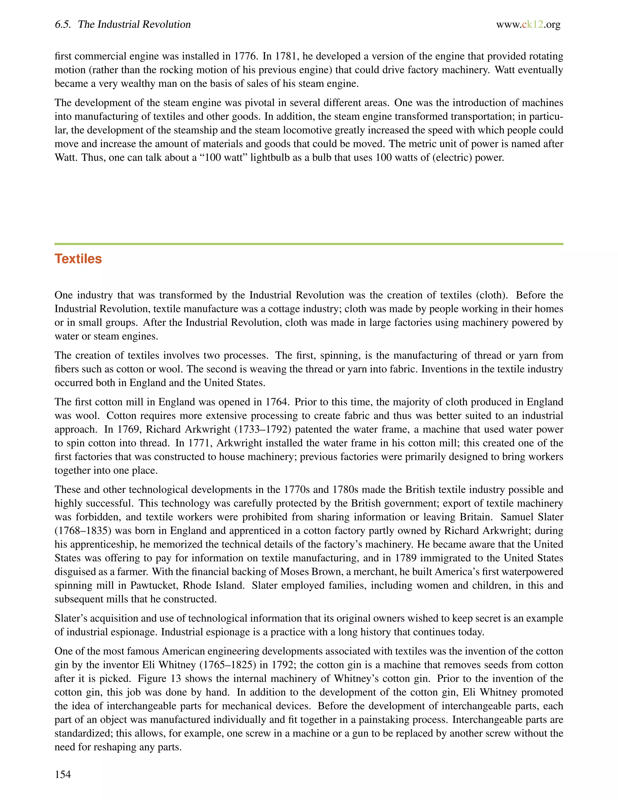 6.5. The Industrial Revolution www.ck12.org
ﬁrst commercial engine was installed in 1776. In 1781, he developed a version of the engine that provided rotating
motion (rather than the rocking motion of his previous engine) that could drive factory machinery. Watt eventually
became a very wealthy man on the basis of sales of his steam engine.
The development of the steam engine was pivotal in several different areas. One was the introduction of machines
into manufacturing of textiles and other goods. In addition, the steam engine transformed transportation; in particu-
lar, the development of the steamship and the steam locomotive greatly increased the speed with which people could
move and increase the amount of materials and goods that could be moved. The metric unit of power is named after
Watt. Thus, one can talk about a “100 watt” lightbulb as a bulb that uses 100 watts of (electric) power.
Textiles
One industry that was transformed by the Industrial Revolution was the creation of textiles (cloth). Before the
Industrial Revolution, textile manufacture was a cottage industry; cloth was made by people working in their homes
or in small groups. After the Industrial Revolution, cloth was made in large factories using machinery powered by
water or steam engines.
The creation of textiles involves two processes. The ﬁrst, spinning, is the manufacturing of thread or yarn from
ﬁbers such as cotton or wool. The second is weaving the thread or yarn into fabric. Inventions in the textile industry
occurred both in England and the United States.
The ﬁrst cotton mill in England was opened in 1764. Prior to this time, the majority of cloth produced in England
was wool. Cotton requires more extensive processing to create fabric and thus was better suited to an industrial
approach. In 1769, Richard Arkwright (1733–1792) patented the water frame, a machine that used water power
to spin cotton into thread. In 1771, Arkwright installed the water frame in his cotton mill; this created one of the
ﬁrst factories that was constructed to house machinery; previous factories were primarily designed to bring workers
together into one place.
These and other technological developments in the 1770s and 1780s made the British textile industry possible and
highly successful. This technology was carefully protected by the British government; export of textile machinery
was forbidden, and textile workers were prohibited from sharing information or leaving Britain. Samuel Slater
(1768–1835) was born in England and apprenticed in a cotton factory partly owned by Richard Arkwright; during
his apprenticeship, he memorized the technical details of the factory’s machinery. He became aware that the United
States was offering to pay for information on textile manufacturing, and in 1789 immigrated to the United States
disguised as a farmer. With the ﬁnancial backing of Moses Brown, a merchant, he built America’s ﬁrst waterpowered
spinning mill in Pawtucket, Rhode Island. Slater employed families, including women and children, in this and
subsequent mills that he constructed.
Slater’s acquisition and use of technological information that its original owners wished to keep secret is an example
of industrial espionage. Industrial espionage is a practice with a long history that continues today.
One of the most famous American engineering developments associated with textiles was the invention of the cotton
gin by the inventor Eli Whitney (1765–1825) in 1792; the cotton gin is a machine that removes seeds from cotton
after it is picked. Figure 13 shows the internal machinery of Whitney’s cotton gin. Prior to the invention of the
cotton gin, this job was done by hand. In addition to the development of the cotton gin, Eli Whitney promoted
the idea of interchangeable parts for mechanical devices. Before the development of interchangeable parts, each
part of an object was manufactured individually and ﬁt together in a painstaking process. Interchangeable parts are
standardized; this allows, for example, one screw in a machine or a gun to be replaced by another screw without the
need for reshaping any parts.
154
 