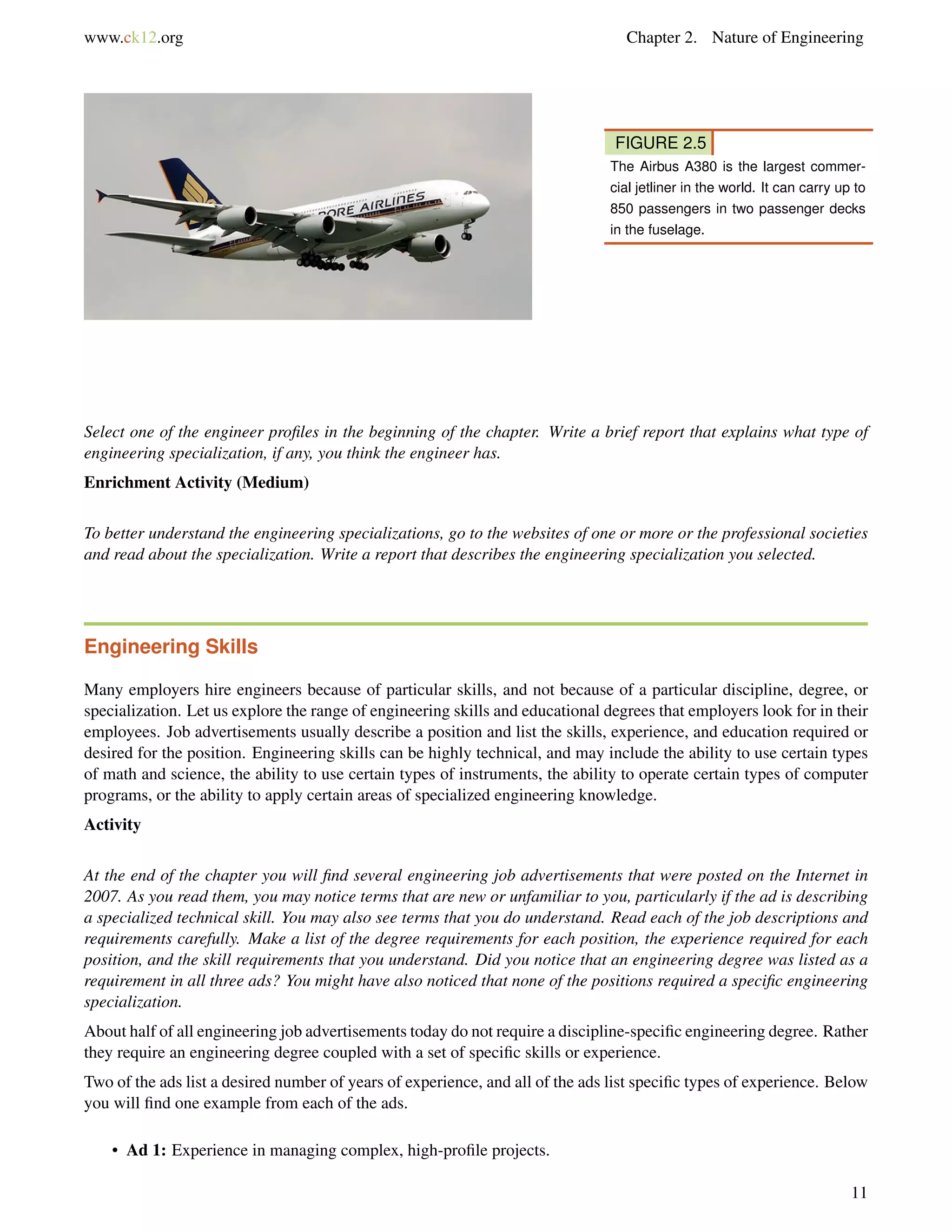 www.ck12.org Chapter 2. Nature of Engineering
FIGURE 2.5
The Airbus A380 is the largest commer-
cial jetliner in the world. It can carry up to
850 passengers in two passenger decks
in the fuselage.
Select one of the engineer proﬁles in the beginning of the chapter. Write a brief report that explains what type of
engineering specialization, if any, you think the engineer has.
Enrichment Activity (Medium)
To better understand the engineering specializations, go to the websites of one or more or the professional societies
and read about the specialization. Write a report that describes the engineering specialization you selected.
Engineering Skills
Many employers hire engineers because of particular skills, and not because of a particular discipline, degree, or
specialization. Let us explore the range of engineering skills and educational degrees that employers look for in their
employees. Job advertisements usually describe a position and list the skills, experience, and education required or
desired for the position. Engineering skills can be highly technical, and may include the ability to use certain types
of math and science, the ability to use certain types of instruments, the ability to operate certain types of computer
programs, or the ability to apply certain areas of specialized engineering knowledge.
Activity
At the end of the chapter you will ﬁnd several engineering job advertisements that were posted on the Internet in
2007. As you read them, you may notice terms that are new or unfamiliar to you, particularly if the ad is describing
a specialized technical skill. You may also see terms that you do understand. Read each of the job descriptions and
requirements carefully. Make a list of the degree requirements for each position, the experience required for each
position, and the skill requirements that you understand. Did you notice that an engineering degree was listed as a
requirement in all three ads? You might have also noticed that none of the positions required a speciﬁc engineering
specialization.
About half of all engineering job advertisements today do not require a discipline-speciﬁc engineering degree. Rather
they require an engineering degree coupled with a set of speciﬁc skills or experience.
Two of the ads list a desired number of years of experience, and all of the ads list speciﬁc types of experience. Below
you will ﬁnd one example from each of the ads.
• Ad 1: Experience in managing complex, high-proﬁle projects.
11
 