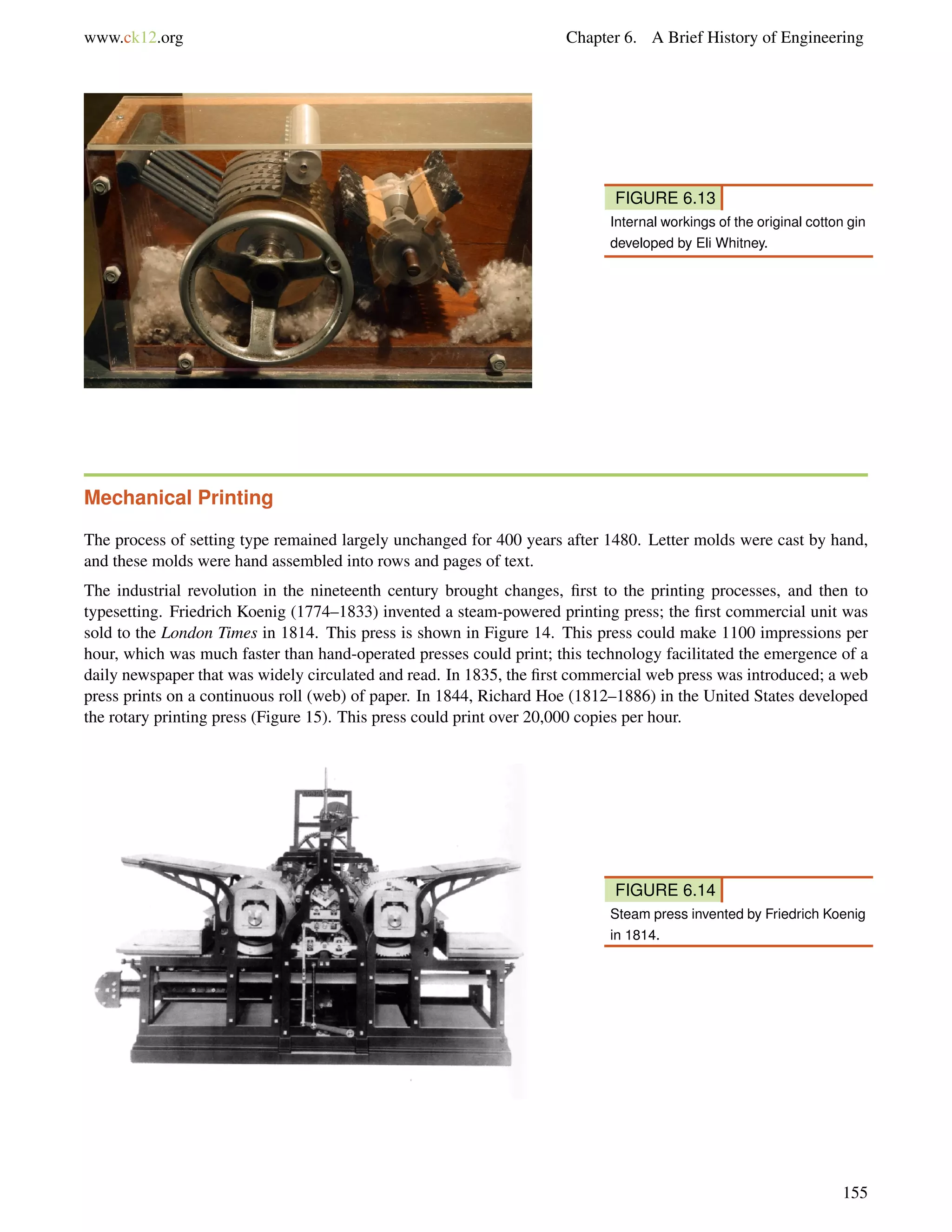 www.ck12.org Chapter 6. A Brief History of Engineering
FIGURE 6.13
Internal workings of the original cotton gin
developed by Eli Whitney.
Mechanical Printing
The process of setting type remained largely unchanged for 400 years after 1480. Letter molds were cast by hand,
and these molds were hand assembled into rows and pages of text.
The industrial revolution in the nineteenth century brought changes, ﬁrst to the printing processes, and then to
typesetting. Friedrich Koenig (1774–1833) invented a steam-powered printing press; the ﬁrst commercial unit was
sold to the London Times in 1814. This press is shown in Figure 14. This press could make 1100 impressions per
hour, which was much faster than hand-operated presses could print; this technology facilitated the emergence of a
daily newspaper that was widely circulated and read. In 1835, the ﬁrst commercial web press was introduced; a web
press prints on a continuous roll (web) of paper. In 1844, Richard Hoe (1812–1886) in the United States developed
the rotary printing press (Figure 15). This press could print over 20,000 copies per hour.
FIGURE 6.14
Steam press invented by Friedrich Koenig
in 1814.
155
 