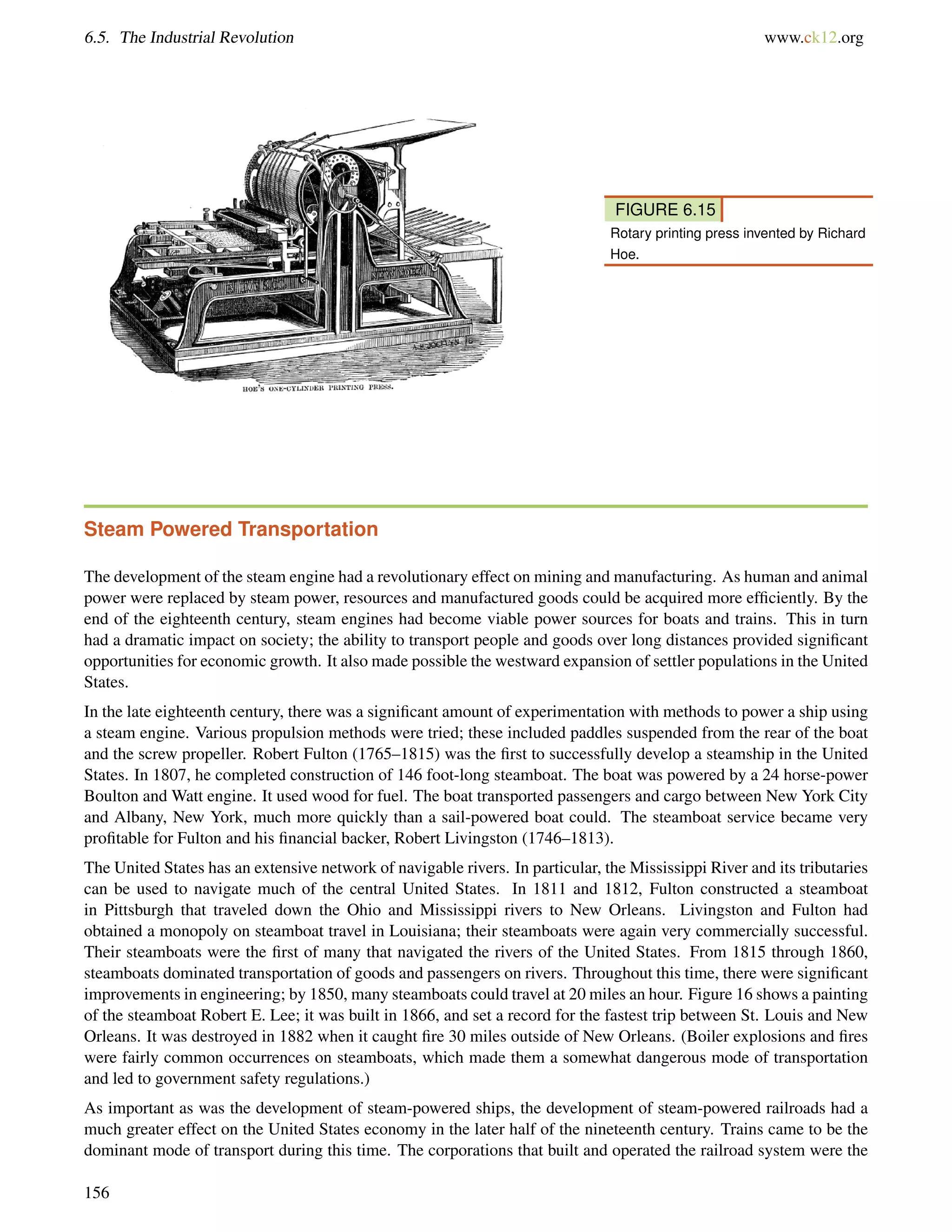6.5. The Industrial Revolution www.ck12.org
FIGURE 6.15
Rotary printing press invented by Richard
Hoe.
Steam Powered Transportation
The development of the steam engine had a revolutionary effect on mining and manufacturing. As human and animal
power were replaced by steam power, resources and manufactured goods could be acquired more efﬁciently. By the
end of the eighteenth century, steam engines had become viable power sources for boats and trains. This in turn
had a dramatic impact on society; the ability to transport people and goods over long distances provided signiﬁcant
opportunities for economic growth. It also made possible the westward expansion of settler populations in the United
States.
In the late eighteenth century, there was a signiﬁcant amount of experimentation with methods to power a ship using
a steam engine. Various propulsion methods were tried; these included paddles suspended from the rear of the boat
and the screw propeller. Robert Fulton (1765–1815) was the ﬁrst to successfully develop a steamship in the United
States. In 1807, he completed construction of 146 foot-long steamboat. The boat was powered by a 24 horse-power
Boulton and Watt engine. It used wood for fuel. The boat transported passengers and cargo between New York City
and Albany, New York, much more quickly than a sail-powered boat could. The steamboat service became very
proﬁtable for Fulton and his ﬁnancial backer, Robert Livingston (1746–1813).
The United States has an extensive network of navigable rivers. In particular, the Mississippi River and its tributaries
can be used to navigate much of the central United States. In 1811 and 1812, Fulton constructed a steamboat
in Pittsburgh that traveled down the Ohio and Mississippi rivers to New Orleans. Livingston and Fulton had
obtained a monopoly on steamboat travel in Louisiana; their steamboats were again very commercially successful.
Their steamboats were the ﬁrst of many that navigated the rivers of the United States. From 1815 through 1860,
steamboats dominated transportation of goods and passengers on rivers. Throughout this time, there were signiﬁcant
improvements in engineering; by 1850, many steamboats could travel at 20 miles an hour. Figure 16 shows a painting
of the steamboat Robert E. Lee; it was built in 1866, and set a record for the fastest trip between St. Louis and New
Orleans. It was destroyed in 1882 when it caught ﬁre 30 miles outside of New Orleans. (Boiler explosions and ﬁres
were fairly common occurrences on steamboats, which made them a somewhat dangerous mode of transportation
and led to government safety regulations.)
As important as was the development of steam-powered ships, the development of steam-powered railroads had a
much greater effect on the United States economy in the later half of the nineteenth century. Trains came to be the
dominant mode of transport during this time. The corporations that built and operated the railroad system were the
156
 