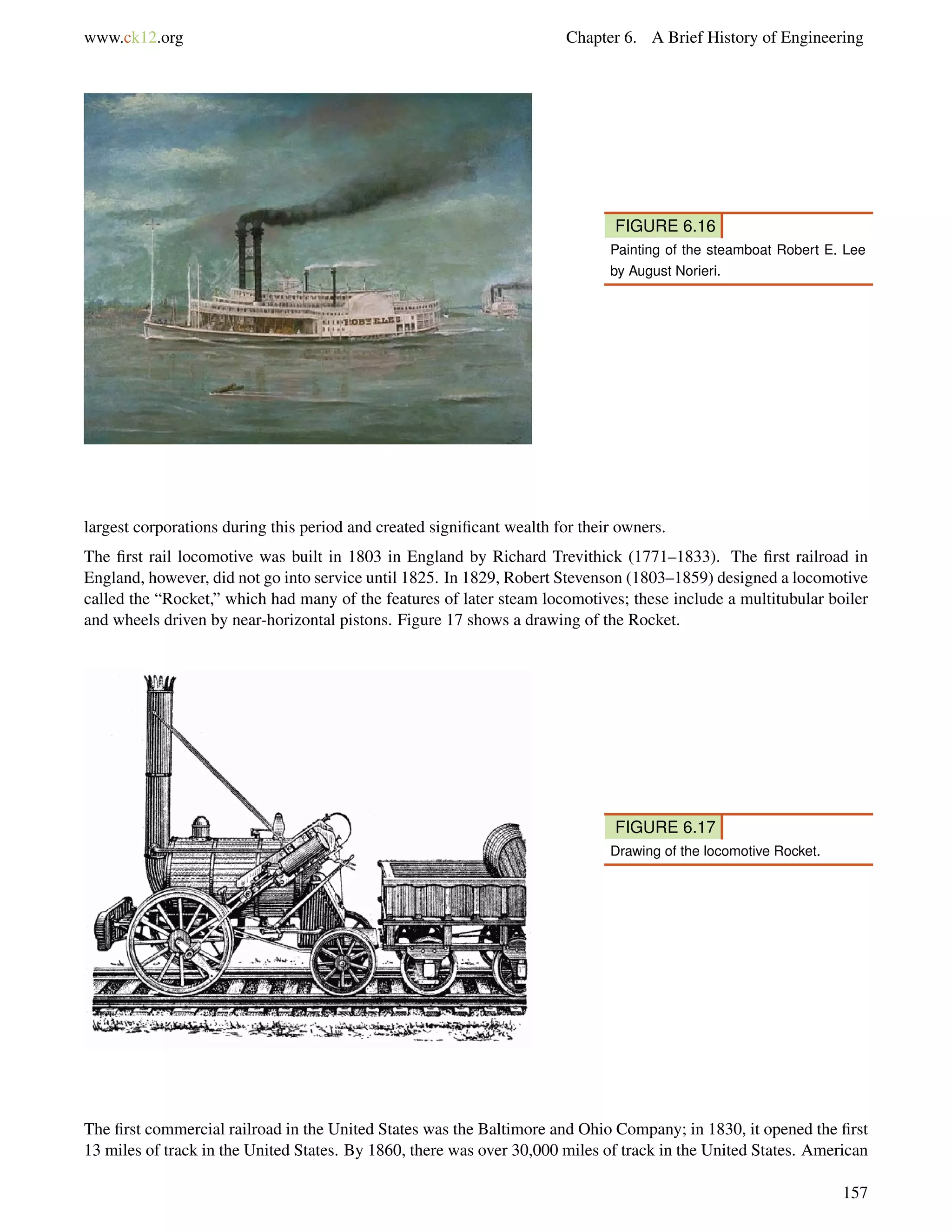 www.ck12.org Chapter 6. A Brief History of Engineering
FIGURE 6.16
Painting of the steamboat Robert E. Lee
by August Norieri.
largest corporations during this period and created signiﬁcant wealth for their owners.
The ﬁrst rail locomotive was built in 1803 in England by Richard Trevithick (1771–1833). The ﬁrst railroad in
England, however, did not go into service until 1825. In 1829, Robert Stevenson (1803–1859) designed a locomotive
called the “Rocket,” which had many of the features of later steam locomotives; these include a multitubular boiler
and wheels driven by near-horizontal pistons. Figure 17 shows a drawing of the Rocket.
FIGURE 6.17
Drawing of the locomotive Rocket.
The ﬁrst commercial railroad in the United States was the Baltimore and Ohio Company; in 1830, it opened the ﬁrst
13 miles of track in the United States. By 1860, there was over 30,000 miles of track in the United States. American
157
 