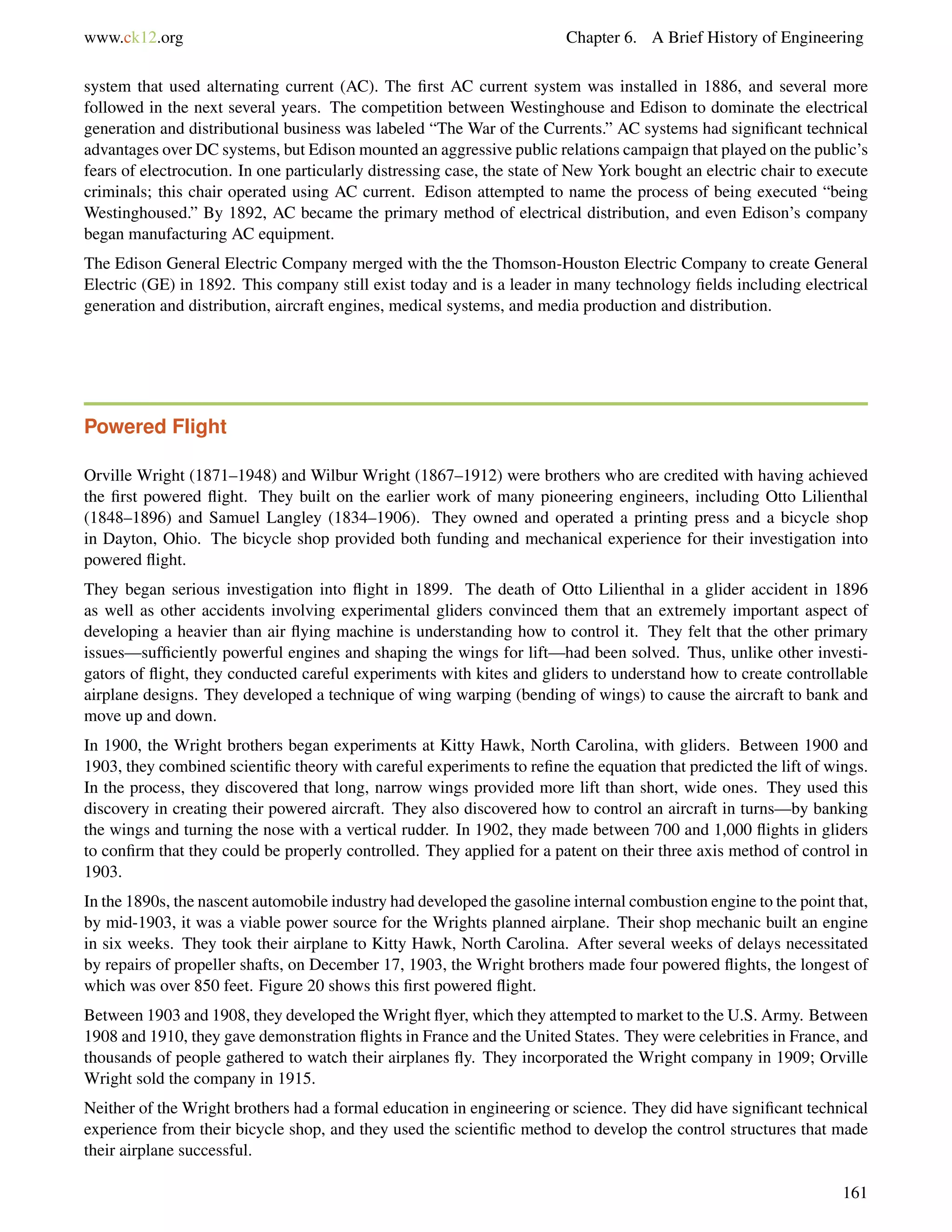 www.ck12.org Chapter 6. A Brief History of Engineering
system that used alternating current (AC). The ﬁrst AC current system was installed in 1886, and several more
followed in the next several years. The competition between Westinghouse and Edison to dominate the electrical
generation and distributional business was labeled “The War of the Currents.” AC systems had signiﬁcant technical
advantages over DC systems, but Edison mounted an aggressive public relations campaign that played on the public’s
fears of electrocution. In one particularly distressing case, the state of New York bought an electric chair to execute
criminals; this chair operated using AC current. Edison attempted to name the process of being executed “being
Westinghoused.” By 1892, AC became the primary method of electrical distribution, and even Edison’s company
began manufacturing AC equipment.
The Edison General Electric Company merged with the the Thomson-Houston Electric Company to create General
Electric (GE) in 1892. This company still exist today and is a leader in many technology ﬁelds including electrical
generation and distribution, aircraft engines, medical systems, and media production and distribution.
Powered Flight
Orville Wright (1871–1948) and Wilbur Wright (1867–1912) were brothers who are credited with having achieved
the ﬁrst powered ﬂight. They built on the earlier work of many pioneering engineers, including Otto Lilienthal
(1848–1896) and Samuel Langley (1834–1906). They owned and operated a printing press and a bicycle shop
in Dayton, Ohio. The bicycle shop provided both funding and mechanical experience for their investigation into
powered ﬂight.
They began serious investigation into ﬂight in 1899. The death of Otto Lilienthal in a glider accident in 1896
as well as other accidents involving experimental gliders convinced them that an extremely important aspect of
developing a heavier than air ﬂying machine is understanding how to control it. They felt that the other primary
issues—sufﬁciently powerful engines and shaping the wings for lift—had been solved. Thus, unlike other investi-
gators of ﬂight, they conducted careful experiments with kites and gliders to understand how to create controllable
airplane designs. They developed a technique of wing warping (bending of wings) to cause the aircraft to bank and
move up and down.
In 1900, the Wright brothers began experiments at Kitty Hawk, North Carolina, with gliders. Between 1900 and
1903, they combined scientiﬁc theory with careful experiments to reﬁne the equation that predicted the lift of wings.
In the process, they discovered that long, narrow wings provided more lift than short, wide ones. They used this
discovery in creating their powered aircraft. They also discovered how to control an aircraft in turns—by banking
the wings and turning the nose with a vertical rudder. In 1902, they made between 700 and 1,000 ﬂights in gliders
to conﬁrm that they could be properly controlled. They applied for a patent on their three axis method of control in
1903.
In the 1890s, the nascent automobile industry had developed the gasoline internal combustion engine to the point that,
by mid-1903, it was a viable power source for the Wrights planned airplane. Their shop mechanic built an engine
in six weeks. They took their airplane to Kitty Hawk, North Carolina. After several weeks of delays necessitated
by repairs of propeller shafts, on December 17, 1903, the Wright brothers made four powered ﬂights, the longest of
which was over 850 feet. Figure 20 shows this ﬁrst powered ﬂight.
Between 1903 and 1908, they developed the Wright ﬂyer, which they attempted to market to the U.S. Army. Between
1908 and 1910, they gave demonstration ﬂights in France and the United States. They were celebrities in France, and
thousands of people gathered to watch their airplanes ﬂy. They incorporated the Wright company in 1909; Orville
Wright sold the company in 1915.
Neither of the Wright brothers had a formal education in engineering or science. They did have signiﬁcant technical
experience from their bicycle shop, and they used the scientiﬁc method to develop the control structures that made
their airplane successful.
161
 