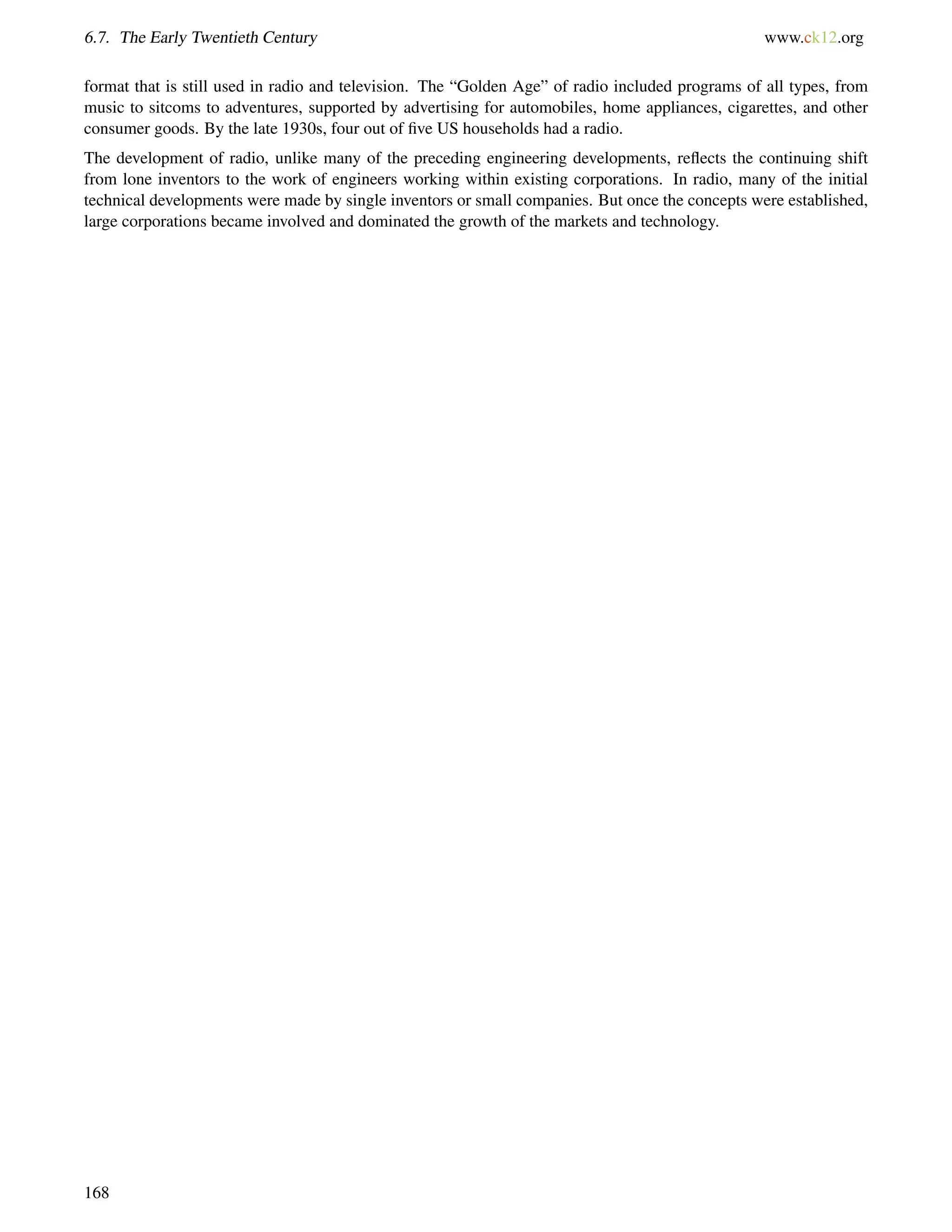 6.7. The Early Twentieth Century www.ck12.org
format that is still used in radio and television. The “Golden Age” of radio included programs of all types, from
music to sitcoms to adventures, supported by advertising for automobiles, home appliances, cigarettes, and other
consumer goods. By the late 1930s, four out of ﬁve US households had a radio.
The development of radio, unlike many of the preceding engineering developments, reﬂects the continuing shift
from lone inventors to the work of engineers working within existing corporations. In radio, many of the initial
technical developments were made by single inventors or small companies. But once the concepts were established,
large corporations became involved and dominated the growth of the markets and technology.
168
 