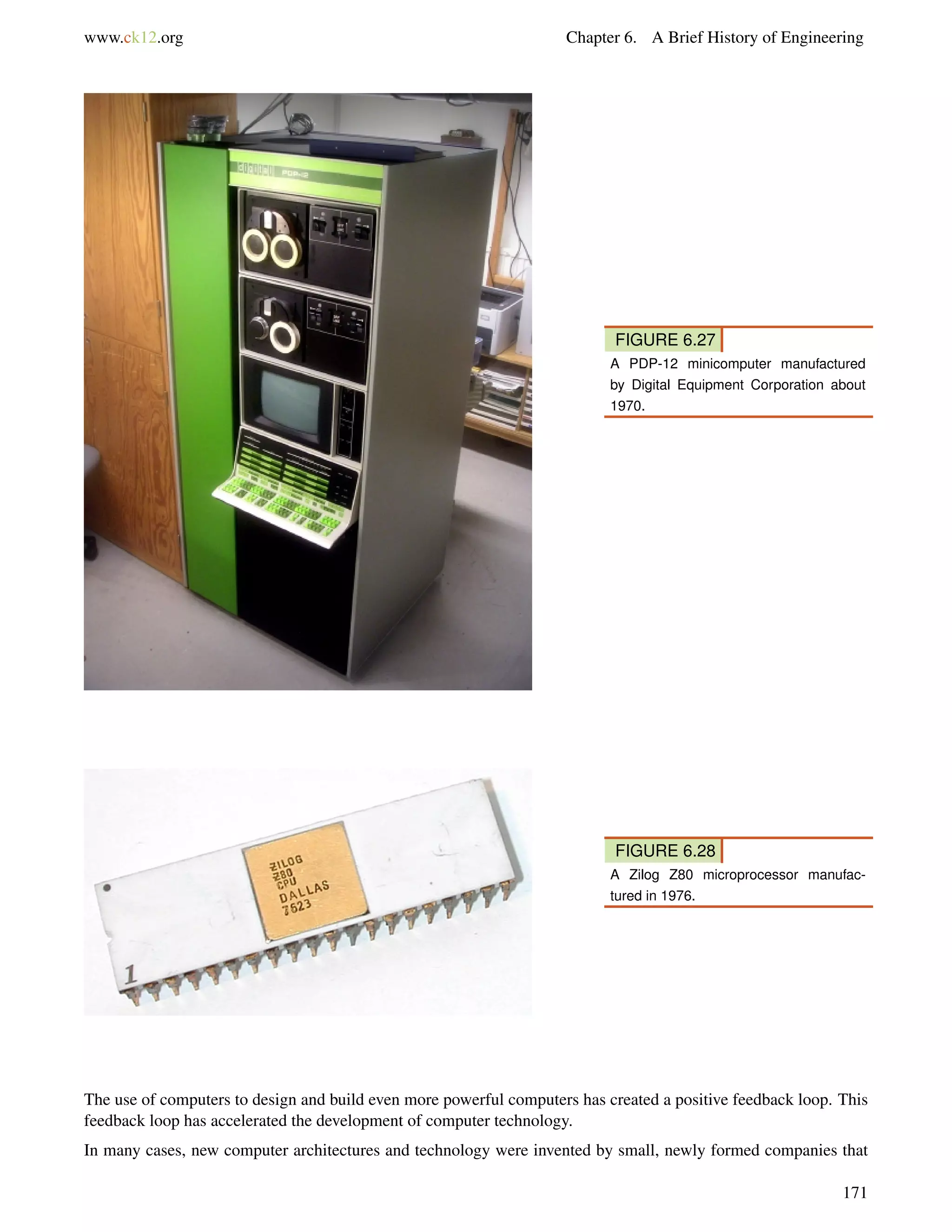 www.ck12.org Chapter 6. A Brief History of Engineering
FIGURE 6.27
A PDP-12 minicomputer manufactured
by Digital Equipment Corporation about
1970.
FIGURE 6.28
A Zilog Z80 microprocessor manufac-
tured in 1976.
The use of computers to design and build even more powerful computers has created a positive feedback loop. This
feedback loop has accelerated the development of computer technology.
In many cases, new computer architectures and technology were invented by small, newly formed companies that
171
 