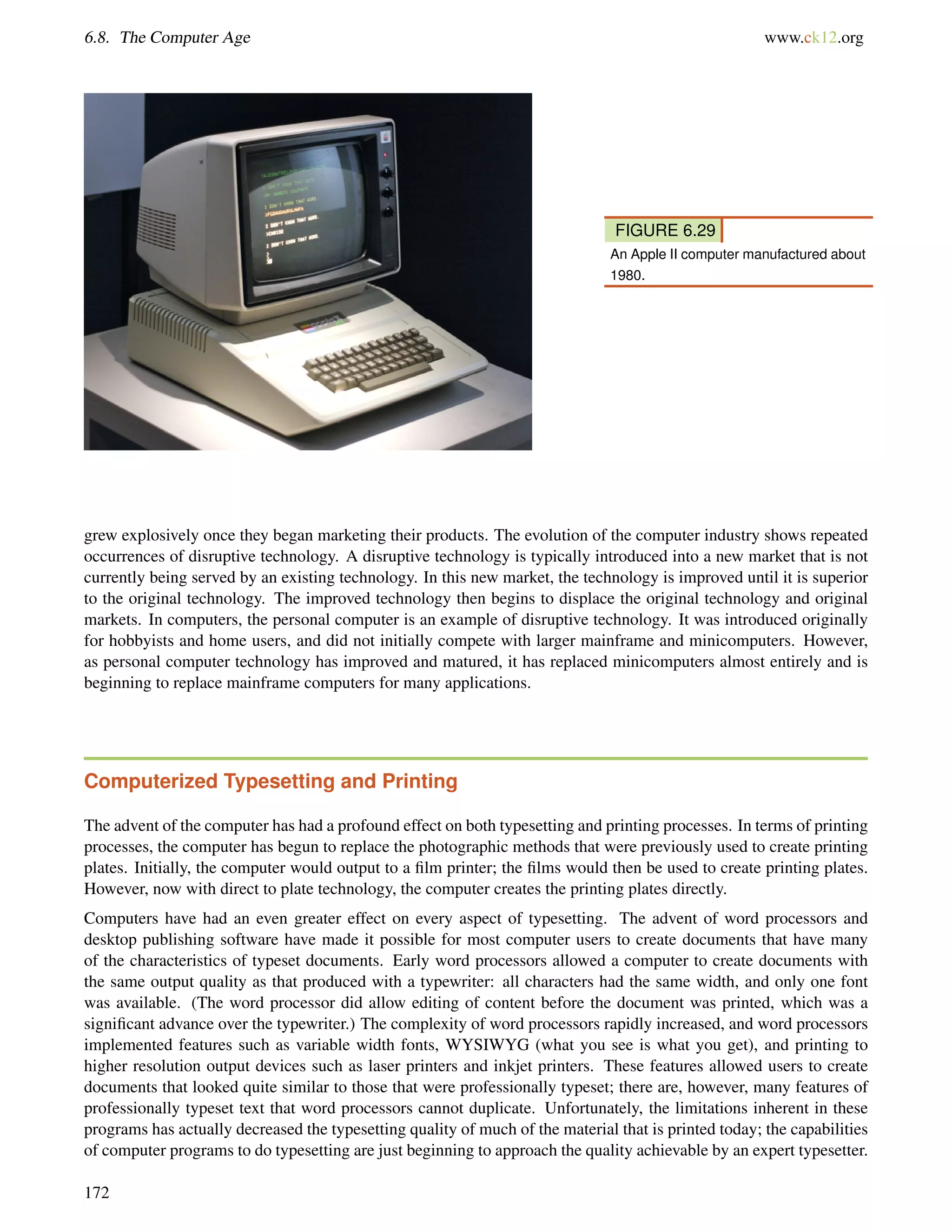 6.8. The Computer Age www.ck12.org
FIGURE 6.29
An Apple II computer manufactured about
1980.
grew explosively once they began marketing their products. The evolution of the computer industry shows repeated
occurrences of disruptive technology. A disruptive technology is typically introduced into a new market that is not
currently being served by an existing technology. In this new market, the technology is improved until it is superior
to the original technology. The improved technology then begins to displace the original technology and original
markets. In computers, the personal computer is an example of disruptive technology. It was introduced originally
for hobbyists and home users, and did not initially compete with larger mainframe and minicomputers. However,
as personal computer technology has improved and matured, it has replaced minicomputers almost entirely and is
beginning to replace mainframe computers for many applications.
Computerized Typesetting and Printing
The advent of the computer has had a profound effect on both typesetting and printing processes. In terms of printing
processes, the computer has begun to replace the photographic methods that were previously used to create printing
plates. Initially, the computer would output to a ﬁlm printer; the ﬁlms would then be used to create printing plates.
However, now with direct to plate technology, the computer creates the printing plates directly.
Computers have had an even greater effect on every aspect of typesetting. The advent of word processors and
desktop publishing software have made it possible for most computer users to create documents that have many
of the characteristics of typeset documents. Early word processors allowed a computer to create documents with
the same output quality as that produced with a typewriter: all characters had the same width, and only one font
was available. (The word processor did allow editing of content before the document was printed, which was a
signiﬁcant advance over the typewriter.) The complexity of word processors rapidly increased, and word processors
implemented features such as variable width fonts, WYSIWYG (what you see is what you get), and printing to
higher resolution output devices such as laser printers and inkjet printers. These features allowed users to create
documents that looked quite similar to those that were professionally typeset; there are, however, many features of
professionally typeset text that word processors cannot duplicate. Unfortunately, the limitations inherent in these
programs has actually decreased the typesetting quality of much of the material that is printed today; the capabilities
of computer programs to do typesetting are just beginning to approach the quality achievable by an expert typesetter.
172
 