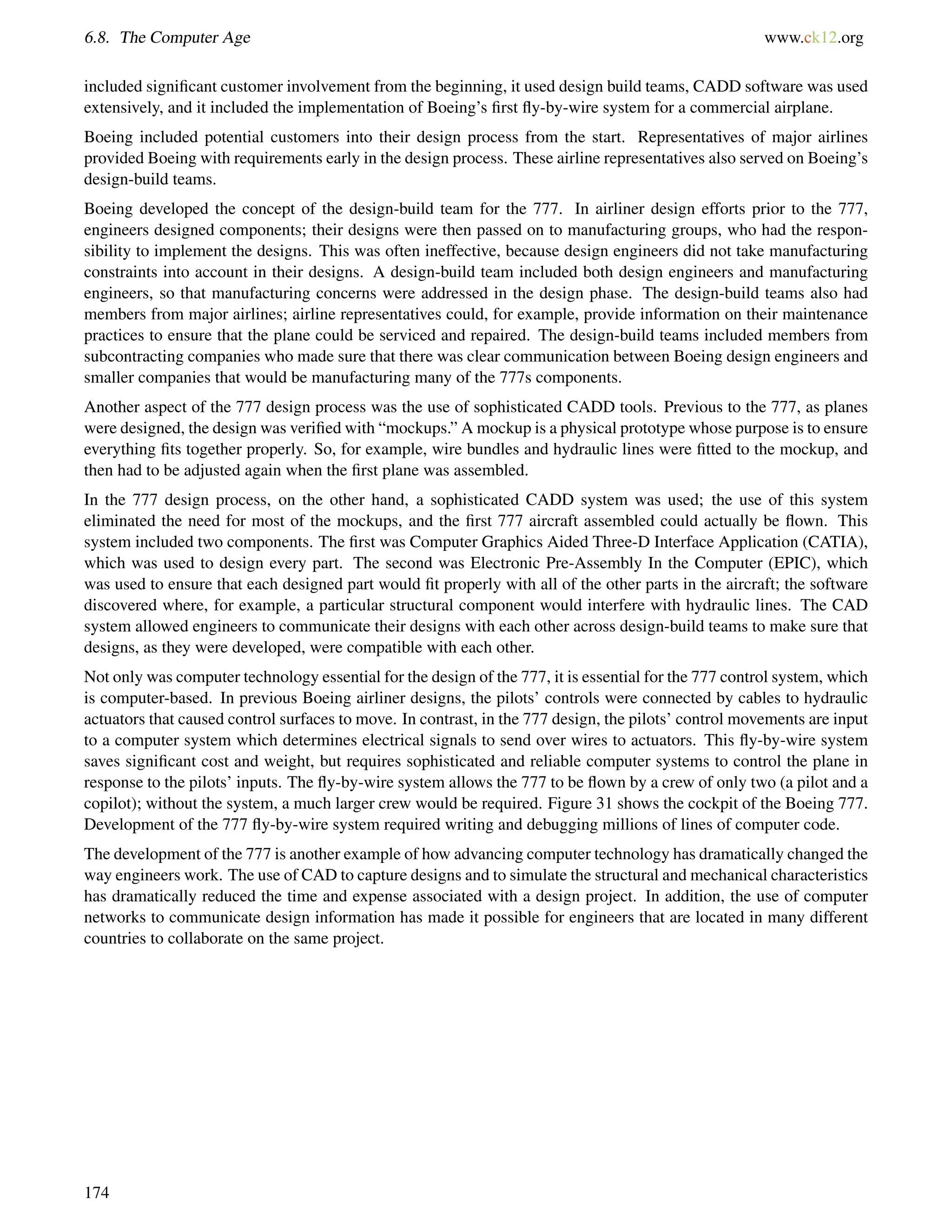 6.8. The Computer Age www.ck12.org
included signiﬁcant customer involvement from the beginning, it used design build teams, CADD software was used
extensively, and it included the implementation of Boeing’s ﬁrst ﬂy-by-wire system for a commercial airplane.
Boeing included potential customers into their design process from the start. Representatives of major airlines
provided Boeing with requirements early in the design process. These airline representatives also served on Boeing’s
design-build teams.
Boeing developed the concept of the design-build team for the 777. In airliner design efforts prior to the 777,
engineers designed components; their designs were then passed on to manufacturing groups, who had the respon-
sibility to implement the designs. This was often ineffective, because design engineers did not take manufacturing
constraints into account in their designs. A design-build team included both design engineers and manufacturing
engineers, so that manufacturing concerns were addressed in the design phase. The design-build teams also had
members from major airlines; airline representatives could, for example, provide information on their maintenance
practices to ensure that the plane could be serviced and repaired. The design-build teams included members from
subcontracting companies who made sure that there was clear communication between Boeing design engineers and
smaller companies that would be manufacturing many of the 777s components.
Another aspect of the 777 design process was the use of sophisticated CADD tools. Previous to the 777, as planes
were designed, the design was veriﬁed with “mockups.” A mockup is a physical prototype whose purpose is to ensure
everything ﬁts together properly. So, for example, wire bundles and hydraulic lines were ﬁtted to the mockup, and
then had to be adjusted again when the ﬁrst plane was assembled.
In the 777 design process, on the other hand, a sophisticated CADD system was used; the use of this system
eliminated the need for most of the mockups, and the ﬁrst 777 aircraft assembled could actually be ﬂown. This
system included two components. The ﬁrst was Computer Graphics Aided Three-D Interface Application (CATIA),
which was used to design every part. The second was Electronic Pre-Assembly In the Computer (EPIC), which
was used to ensure that each designed part would ﬁt properly with all of the other parts in the aircraft; the software
discovered where, for example, a particular structural component would interfere with hydraulic lines. The CAD
system allowed engineers to communicate their designs with each other across design-build teams to make sure that
designs, as they were developed, were compatible with each other.
Not only was computer technology essential for the design of the 777, it is essential for the 777 control system, which
is computer-based. In previous Boeing airliner designs, the pilots’ controls were connected by cables to hydraulic
actuators that caused control surfaces to move. In contrast, in the 777 design, the pilots’ control movements are input
to a computer system which determines electrical signals to send over wires to actuators. This ﬂy-by-wire system
saves signiﬁcant cost and weight, but requires sophisticated and reliable computer systems to control the plane in
response to the pilots’ inputs. The ﬂy-by-wire system allows the 777 to be ﬂown by a crew of only two (a pilot and a
copilot); without the system, a much larger crew would be required. Figure 31 shows the cockpit of the Boeing 777.
Development of the 777 ﬂy-by-wire system required writing and debugging millions of lines of computer code.
The development of the 777 is another example of how advancing computer technology has dramatically changed the
way engineers work. The use of CAD to capture designs and to simulate the structural and mechanical characteristics
has dramatically reduced the time and expense associated with a design project. In addition, the use of computer
networks to communicate design information has made it possible for engineers that are located in many different
countries to collaborate on the same project.
174
 