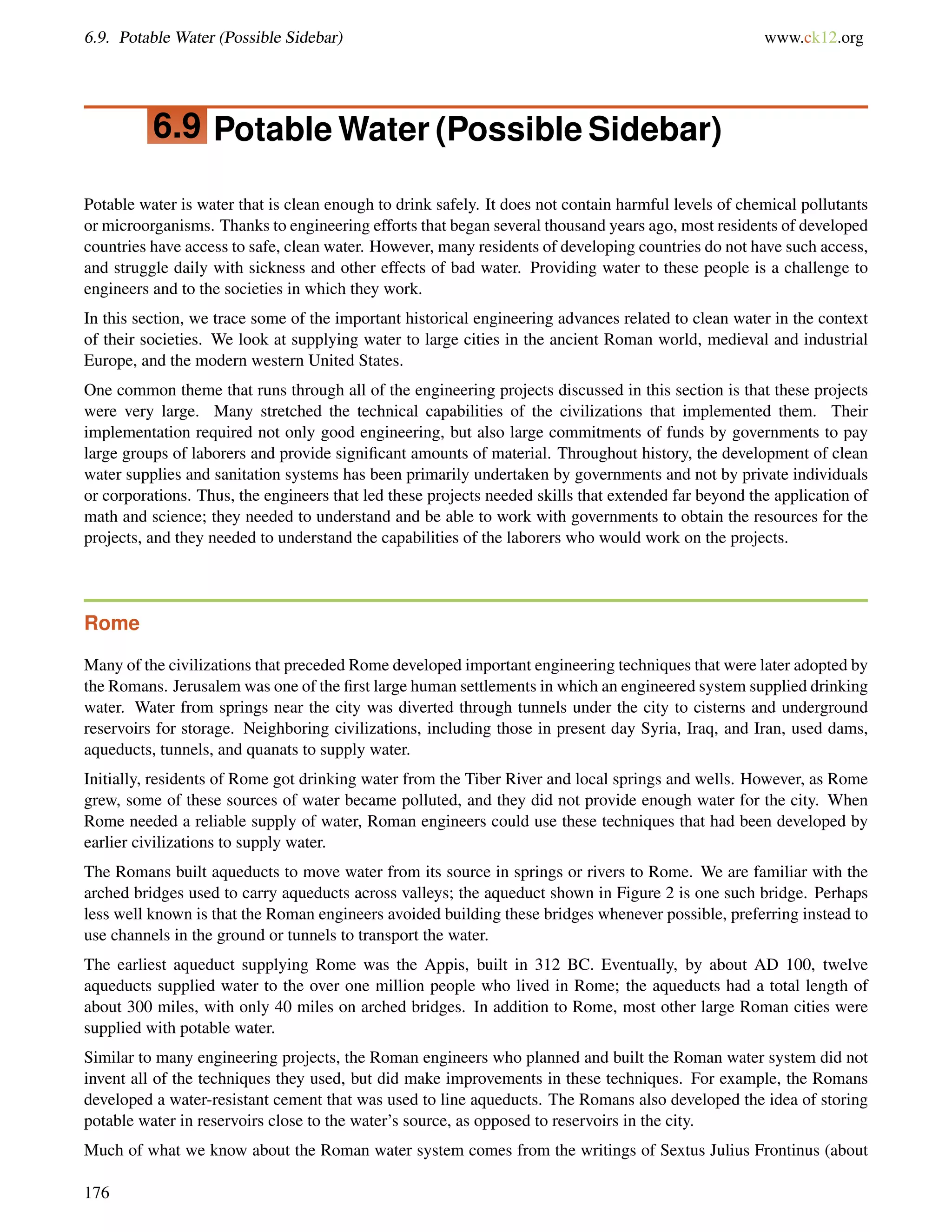 6.9. Potable Water (Possible Sidebar) www.ck12.org
6.9 Potable Water (Possible Sidebar)
Potable water is water that is clean enough to drink safely. It does not contain harmful levels of chemical pollutants
or microorganisms. Thanks to engineering efforts that began several thousand years ago, most residents of developed
countries have access to safe, clean water. However, many residents of developing countries do not have such access,
and struggle daily with sickness and other effects of bad water. Providing water to these people is a challenge to
engineers and to the societies in which they work.
In this section, we trace some of the important historical engineering advances related to clean water in the context
of their societies. We look at supplying water to large cities in the ancient Roman world, medieval and industrial
Europe, and the modern western United States.
One common theme that runs through all of the engineering projects discussed in this section is that these projects
were very large. Many stretched the technical capabilities of the civilizations that implemented them. Their
implementation required not only good engineering, but also large commitments of funds by governments to pay
large groups of laborers and provide signiﬁcant amounts of material. Throughout history, the development of clean
water supplies and sanitation systems has been primarily undertaken by governments and not by private individuals
or corporations. Thus, the engineers that led these projects needed skills that extended far beyond the application of
math and science; they needed to understand and be able to work with governments to obtain the resources for the
projects, and they needed to understand the capabilities of the laborers who would work on the projects.
Rome
Many of the civilizations that preceded Rome developed important engineering techniques that were later adopted by
the Romans. Jerusalem was one of the ﬁrst large human settlements in which an engineered system supplied drinking
water. Water from springs near the city was diverted through tunnels under the city to cisterns and underground
reservoirs for storage. Neighboring civilizations, including those in present day Syria, Iraq, and Iran, used dams,
aqueducts, tunnels, and quanats to supply water.
Initially, residents of Rome got drinking water from the Tiber River and local springs and wells. However, as Rome
grew, some of these sources of water became polluted, and they did not provide enough water for the city. When
Rome needed a reliable supply of water, Roman engineers could use these techniques that had been developed by
earlier civilizations to supply water.
The Romans built aqueducts to move water from its source in springs or rivers to Rome. We are familiar with the
arched bridges used to carry aqueducts across valleys; the aqueduct shown in Figure 2 is one such bridge. Perhaps
less well known is that the Roman engineers avoided building these bridges whenever possible, preferring instead to
use channels in the ground or tunnels to transport the water.
The earliest aqueduct supplying Rome was the Appis, built in 312 BC. Eventually, by about AD 100, twelve
aqueducts supplied water to the over one million people who lived in Rome; the aqueducts had a total length of
about 300 miles, with only 40 miles on arched bridges. In addition to Rome, most other large Roman cities were
supplied with potable water.
Similar to many engineering projects, the Roman engineers who planned and built the Roman water system did not
invent all of the techniques they used, but did make improvements in these techniques. For example, the Romans
developed a water-resistant cement that was used to line aqueducts. The Romans also developed the idea of storing
potable water in reservoirs close to the water’s source, as opposed to reservoirs in the city.
Much of what we know about the Roman water system comes from the writings of Sextus Julius Frontinus (about
176
 