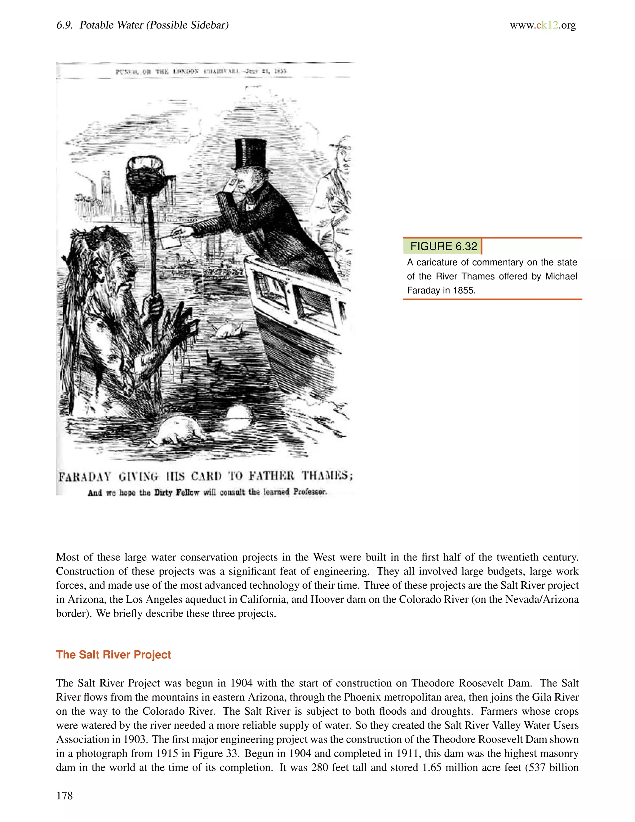 6.9. Potable Water (Possible Sidebar) www.ck12.org
FIGURE 6.32
A caricature of commentary on the state
of the River Thames offered by Michael
Faraday in 1855.
Most of these large water conservation projects in the West were built in the ﬁrst half of the twentieth century.
Construction of these projects was a signiﬁcant feat of engineering. They all involved large budgets, large work
forces, and made use of the most advanced technology of their time. Three of these projects are the Salt River project
in Arizona, the Los Angeles aqueduct in California, and Hoover dam on the Colorado River (on the Nevada/Arizona
border). We brieﬂy describe these three projects.
The Salt River Project
The Salt River Project was begun in 1904 with the start of construction on Theodore Roosevelt Dam. The Salt
River ﬂows from the mountains in eastern Arizona, through the Phoenix metropolitan area, then joins the Gila River
on the way to the Colorado River. The Salt River is subject to both ﬂoods and droughts. Farmers whose crops
were watered by the river needed a more reliable supply of water. So they created the Salt River Valley Water Users
Association in 1903. The ﬁrst major engineering project was the construction of the Theodore Roosevelt Dam shown
in a photograph from 1915 in Figure 33. Begun in 1904 and completed in 1911, this dam was the highest masonry
dam in the world at the time of its completion. It was 280 feet tall and stored 1.65 million acre feet (537 billion
178
 
