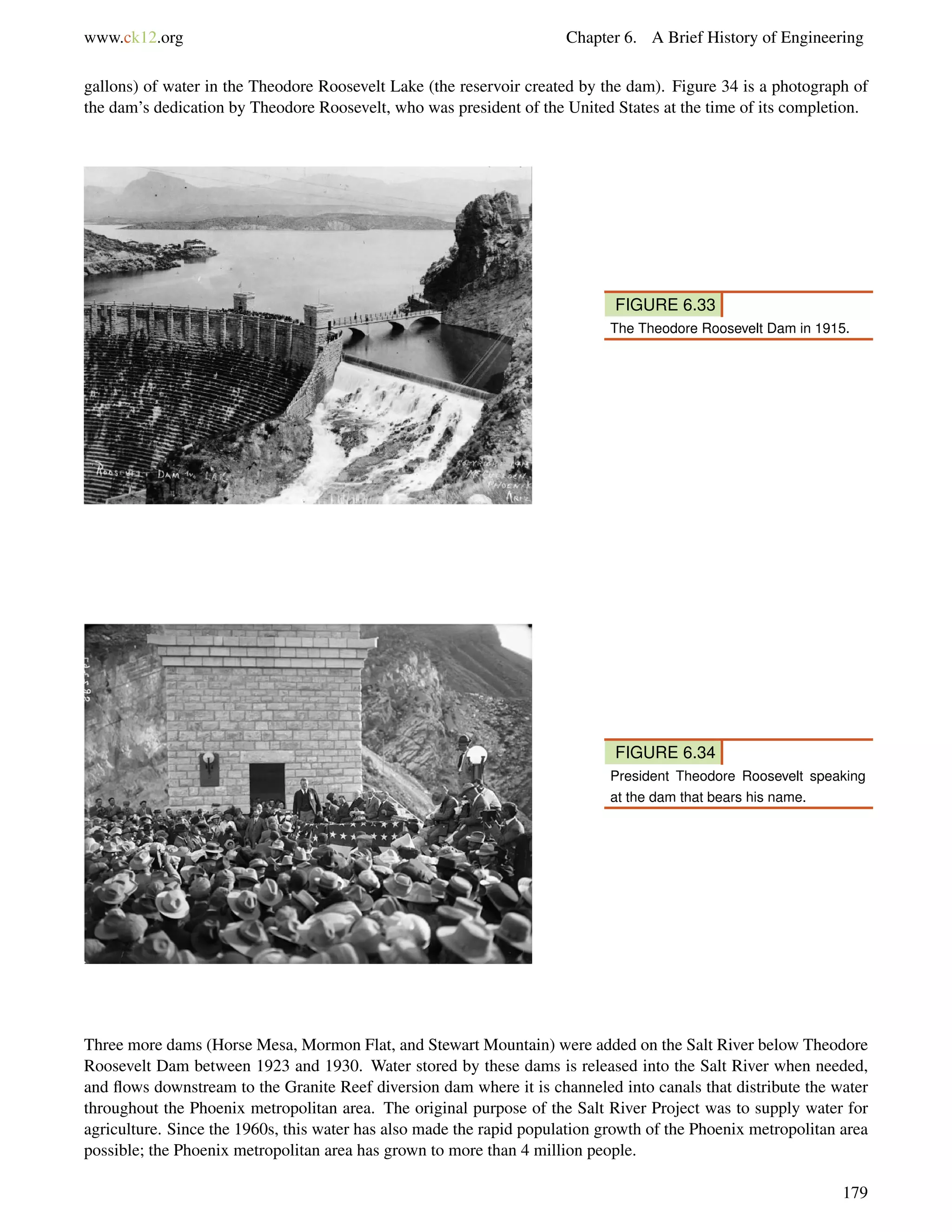 www.ck12.org Chapter 6. A Brief History of Engineering
gallons) of water in the Theodore Roosevelt Lake (the reservoir created by the dam). Figure 34 is a photograph of
the dam’s dedication by Theodore Roosevelt, who was president of the United States at the time of its completion.
FIGURE 6.33
The Theodore Roosevelt Dam in 1915.
FIGURE 6.34
President Theodore Roosevelt speaking
at the dam that bears his name.
Three more dams (Horse Mesa, Mormon Flat, and Stewart Mountain) were added on the Salt River below Theodore
Roosevelt Dam between 1923 and 1930. Water stored by these dams is released into the Salt River when needed,
and ﬂows downstream to the Granite Reef diversion dam where it is channeled into canals that distribute the water
throughout the Phoenix metropolitan area. The original purpose of the Salt River Project was to supply water for
agriculture. Since the 1960s, this water has also made the rapid population growth of the Phoenix metropolitan area
possible; the Phoenix metropolitan area has grown to more than 4 million people.
179
 