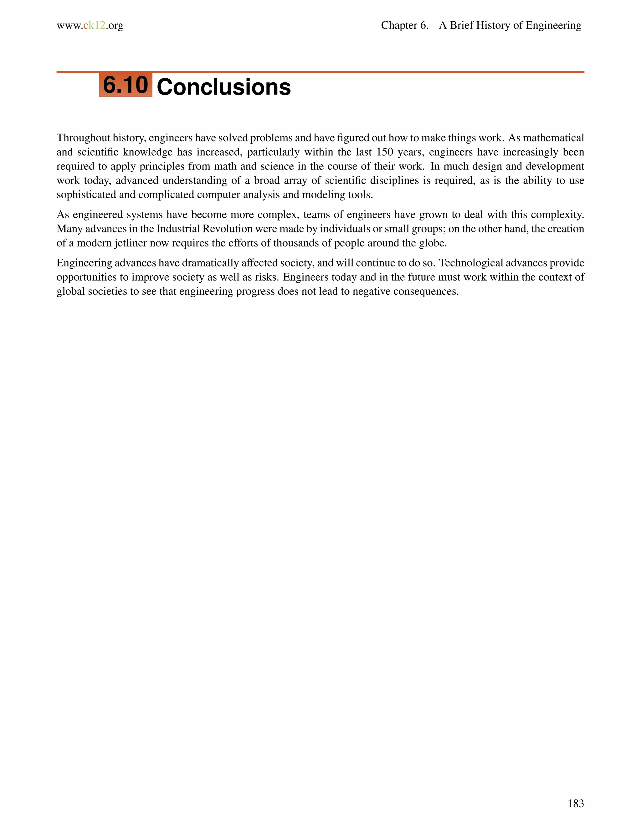www.ck12.org Chapter 6. A Brief History of Engineering
6.10 Conclusions
Throughout history, engineers have solved problems and have ﬁgured out how to make things work. As mathematical
and scientiﬁc knowledge has increased, particularly within the last 150 years, engineers have increasingly been
required to apply principles from math and science in the course of their work. In much design and development
work today, advanced understanding of a broad array of scientiﬁc disciplines is required, as is the ability to use
sophisticated and complicated computer analysis and modeling tools.
As engineered systems have become more complex, teams of engineers have grown to deal with this complexity.
Many advances in the Industrial Revolution were made by individuals or small groups; on the other hand, the creation
of a modern jetliner now requires the efforts of thousands of people around the globe.
Engineering advances have dramatically affected society, and will continue to do so. Technological advances provide
opportunities to improve society as well as risks. Engineers today and in the future must work within the context of
global societies to see that engineering progress does not lead to negative consequences.
183
 