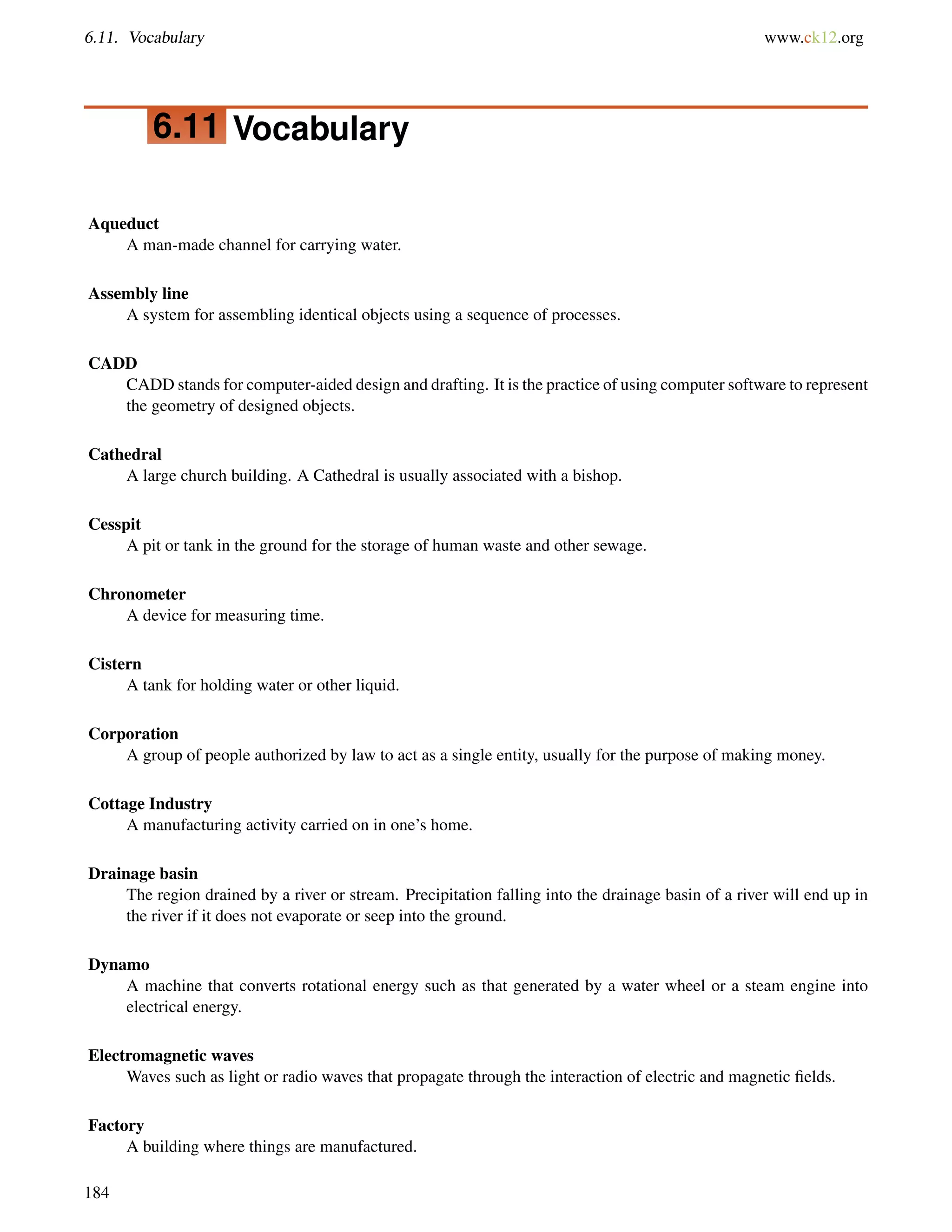 6.11. Vocabulary www.ck12.org
6.11 Vocabulary
Aqueduct
A man-made channel for carrying water.
Assembly line
A system for assembling identical objects using a sequence of processes.
CADD
CADD stands for computer-aided design and drafting. It is the practice of using computer software to represent
the geometry of designed objects.
Cathedral
A large church building. A Cathedral is usually associated with a bishop.
Cesspit
A pit or tank in the ground for the storage of human waste and other sewage.
Chronometer
A device for measuring time.
Cistern
A tank for holding water or other liquid.
Corporation
A group of people authorized by law to act as a single entity, usually for the purpose of making money.
Cottage Industry
A manufacturing activity carried on in one’s home.
Drainage basin
The region drained by a river or stream. Precipitation falling into the drainage basin of a river will end up in
the river if it does not evaporate or seep into the ground.
Dynamo
A machine that converts rotational energy such as that generated by a water wheel or a steam engine into
electrical energy.
Electromagnetic waves
Waves such as light or radio waves that propagate through the interaction of electric and magnetic ﬁelds.
Factory
A building where things are manufactured.
184
 