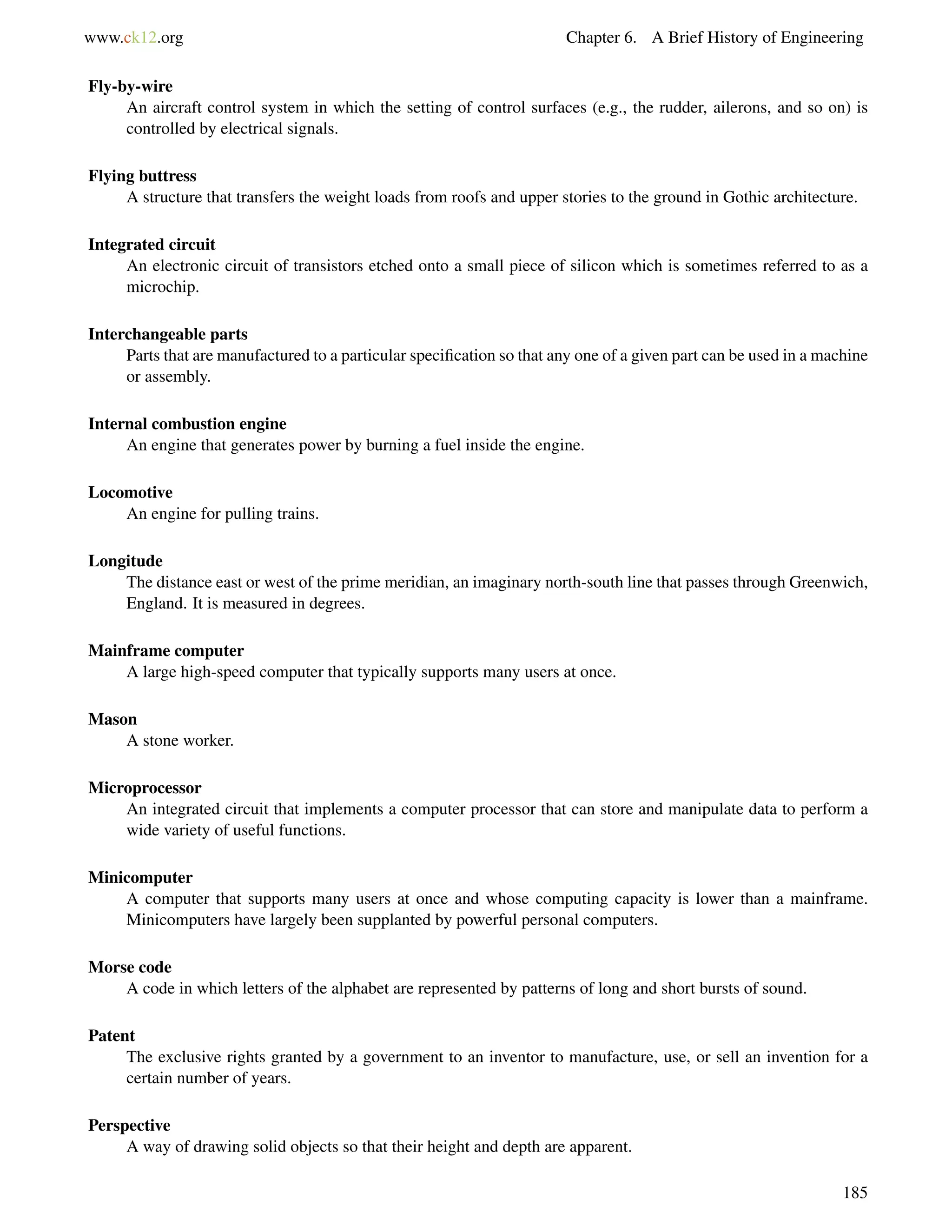 www.ck12.org Chapter 6. A Brief History of Engineering
Fly-by-wire
An aircraft control system in which the setting of control surfaces (e.g., the rudder, ailerons, and so on) is
controlled by electrical signals.
Flying buttress
A structure that transfers the weight loads from roofs and upper stories to the ground in Gothic architecture.
Integrated circuit
An electronic circuit of transistors etched onto a small piece of silicon which is sometimes referred to as a
microchip.
Interchangeable parts
Parts that are manufactured to a particular speciﬁcation so that any one of a given part can be used in a machine
or assembly.
Internal combustion engine
An engine that generates power by burning a fuel inside the engine.
Locomotive
An engine for pulling trains.
Longitude
The distance east or west of the prime meridian, an imaginary north-south line that passes through Greenwich,
England. It is measured in degrees.
Mainframe computer
A large high-speed computer that typically supports many users at once.
Mason
A stone worker.
Microprocessor
An integrated circuit that implements a computer processor that can store and manipulate data to perform a
wide variety of useful functions.
Minicomputer
A computer that supports many users at once and whose computing capacity is lower than a mainframe.
Minicomputers have largely been supplanted by powerful personal computers.
Morse code
A code in which letters of the alphabet are represented by patterns of long and short bursts of sound.
Patent
The exclusive rights granted by a government to an inventor to manufacture, use, or sell an invention for a
certain number of years.
Perspective
A way of drawing solid objects so that their height and depth are apparent.
185
 