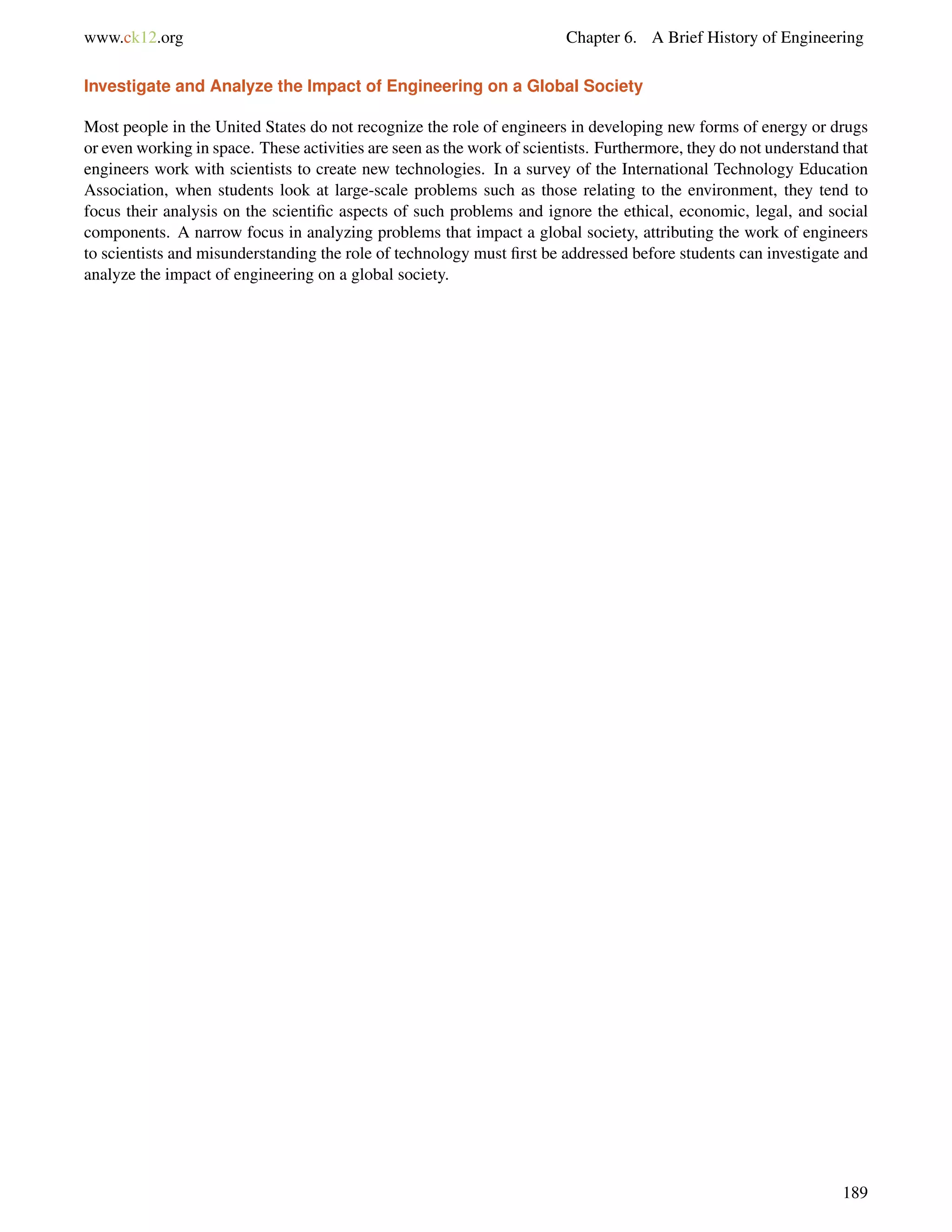 www.ck12.org Chapter 6. A Brief History of Engineering
Investigate and Analyze the Impact of Engineering on a Global Society
Most people in the United States do not recognize the role of engineers in developing new forms of energy or drugs
or even working in space. These activities are seen as the work of scientists. Furthermore, they do not understand that
engineers work with scientists to create new technologies. In a survey of the International Technology Education
Association, when students look at large-scale problems such as those relating to the environment, they tend to
focus their analysis on the scientiﬁc aspects of such problems and ignore the ethical, economic, legal, and social
components. A narrow focus in analyzing problems that impact a global society, attributing the work of engineers
to scientists and misunderstanding the role of technology must ﬁrst be addressed before students can investigate and
analyze the impact of engineering on a global society.
189
 
